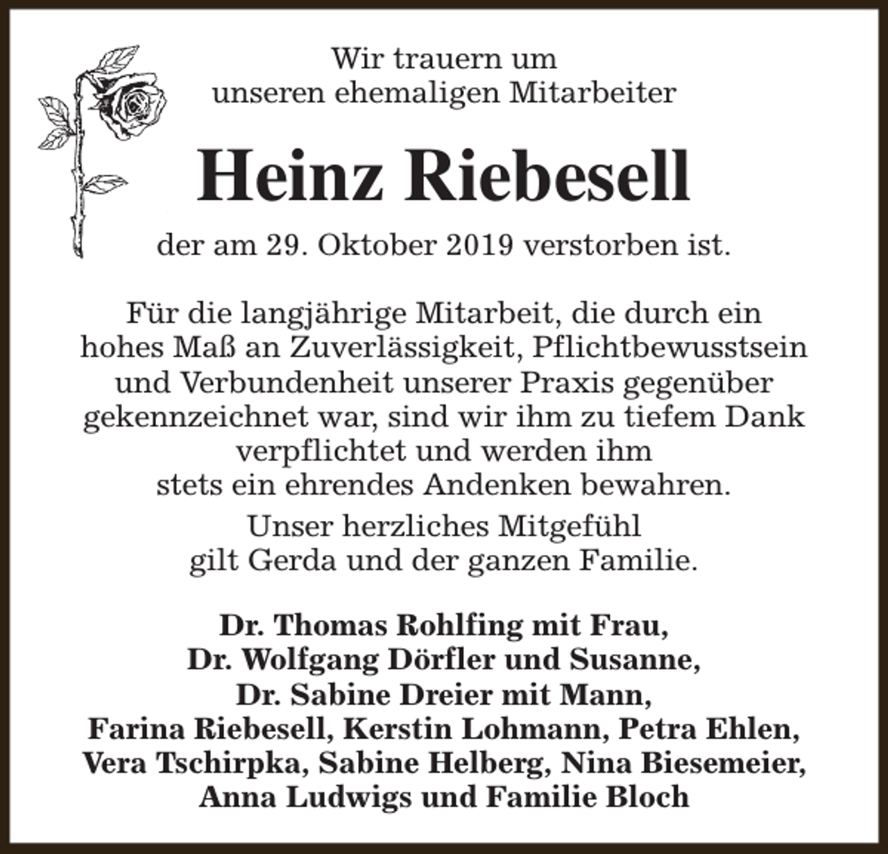 <p>Wir trauern um<br />unseren ehemaligen Mitarbeiter</p><p>Heinz Riebesell</p><p>der am 29. Oktober 2019 verstorben ist.<br />Für die langjährige Mitarbeit, die durch ein<br />hohes Maß an Zuverlässigkeit, Pflichtbewusstsein<br />und Verbundenheit unserer Praxis gegenüber<br />gekennzeichnet war, sind wir ihm zu tiefem Dank<br />verpflichtet und werden ihm<br />stets ein ehrendes Andenken bewahren.<br />Unser herzliches Mitgefühl<br />gilt Gerda und der ganzen Familie.<br />Dr. Thomas Rohlfing mit Frau,<br />Dr. Wolfgang Dörfler und Susanne,<br />Dr. Sabine Dreier mit Mann,<br />Farina Riebesell, Kerstin Lohmann, Petra Ehlen,<br />Vera Tschirpka, Sabine Helberg, Nina Biesemeier,<br />Anna Ludwigs und Familie Bloch</p>