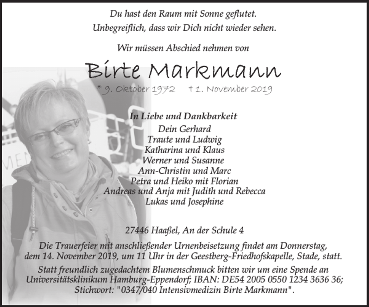 <p>Du hast den Raum mit Sonne geflutet.<br />Unbegreiflich, dass wir Dich nicht wieder sehen.<br />Wir müssen Abschied nehmen von</p><p>* 9. Oktober 1972</p><p>† 1. November 2019</p><p>In Liebe und Dankbarkeit<br />Dein Gerhard<br />Traute und Ludwig<br />Katharina und Klaus<br />Werner und Susanne<br />Ann-Christin und Marc<br />Petra und Heiko mit Florian<br />Andreas und Anja mit Judith und Rebecca<br />Lukas und Josephine<br />27446 Haaßel, An der Schule 4<br />Die Trauerfeier mit anschließender Urnenbeisetzung findet am Donnerstag,<br />dem 14. November 2019, um 11 Uhr in der Geestberg-Friedhofskapelle, Stade, statt.<br />Statt freundlich zugedachtem Blumenschmuck bitten wir um eine Spende an<br />Universitätsklinikum Hamburg-Eppendorf; IBAN: DE54 2050 1234 36;<br />Stichwort: "0347/040 Intensivmedizin Birte Markmann".</p>