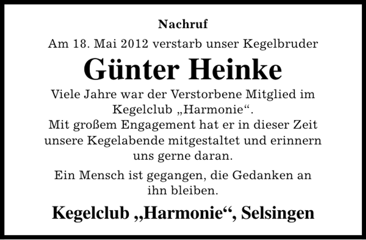 <p>Nachruf<br />Am 18. Mai 2012 verstarb unser Kegelbruder</p><p>Günter Heinke</p><p>Viele Jahre war der Verstorbene Mitglied im<br />Kegelclub „Harmonie“.<br />Mit großem Engagement hat er in dieser Zeit<br />unsere Kegelabende mitgestaltet und erinnern<br />uns gerne daran.<br />Ein Mensch ist gegangen, die Gedanken an<br />ihn bleiben.</p><p>Kegelclub „Harmonie“, Selsingen</p>