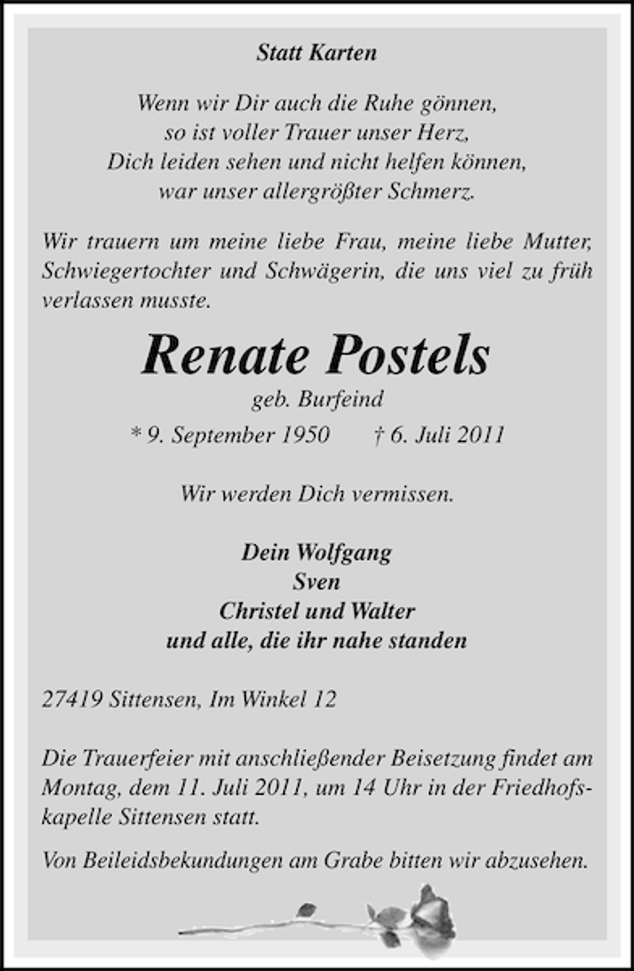 <p>Statt Karten<br />Wenn wir Dir auch die Ruhe gönnen,<br />so ist voller Trauer unser Herz,<br />Dich leiden sehen und nicht helfen können,<br />war unser allergrößter Schmerz.<br />Wir trauern um meine liebe Frau, meine liebe Mutter,<br />Schwiegertochter und Schwägerin, die uns viel zu früh<br />verlassen musste.</p><p>Renate Postels<br />geb. Burfeind<br />* 9. September 1950<br />† 6. Juli 2011<br />Wir werden Dich vermissen.<br />Dein Wolfgang<br />Sven<br />Christel und Walter<br />und alle, die ihr nahe standen<br />27419 Sittensen, Im Winkel 12<br />Die Trauerfeier mit anschließender Beisetzung findet am<br />Montag, dem 11. Juli 2011, um 14 Uhr in der Friedhofskapelle Sittensen statt.<br />Von Beileidsbekundungen am Grabe bitten wir abzusehen.</p>