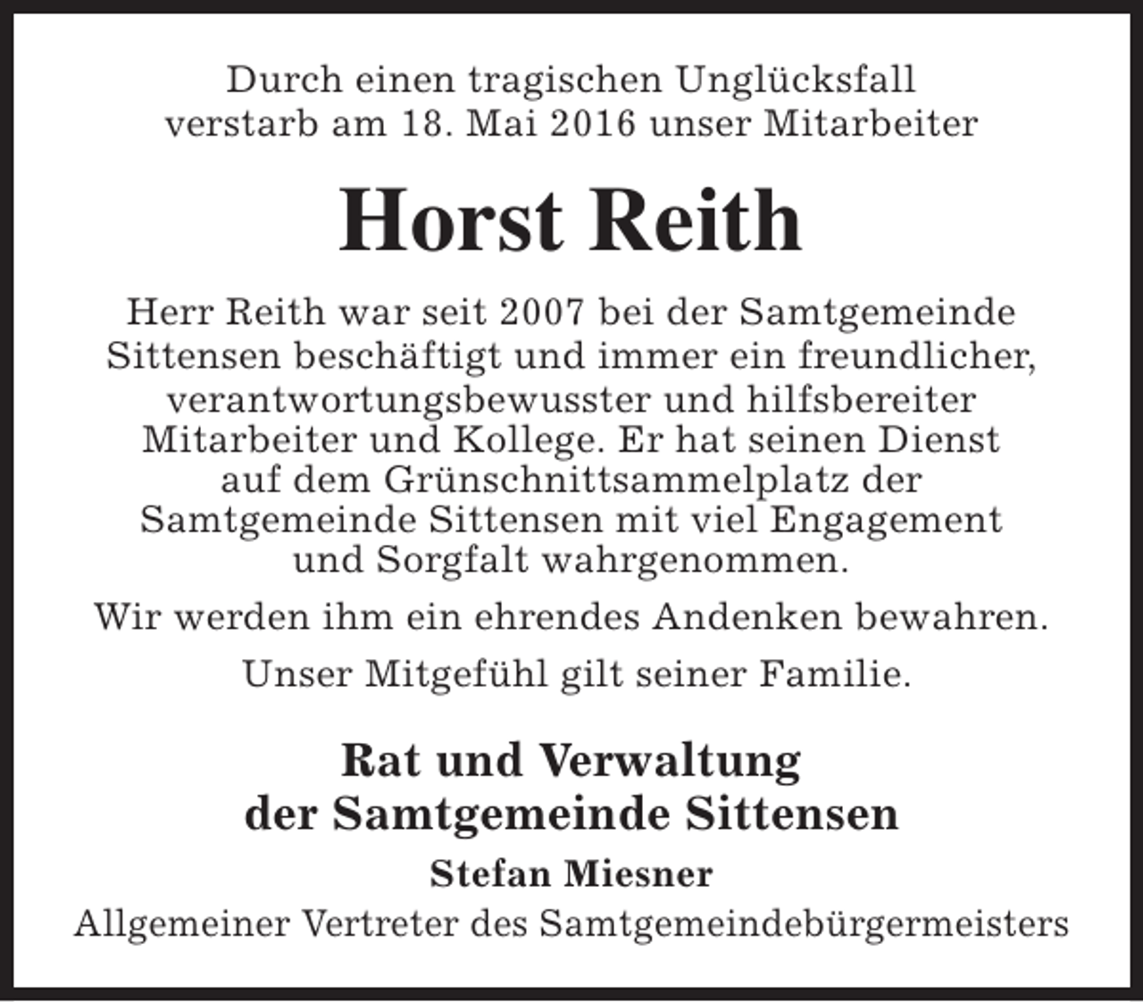 <p>Durch einen tragischen Unglücksfall<br />verstarb am 18. Mai 2016 unser Mitarbeiter</p><p>Horst Reith<br />Herr Reith war seit 2007 bei der Samtgemeinde<br />Sittensen beschäftigt und immer ein freundlicher,<br />verantwortungsbewusster und hilfsbereiter<br />Mitarbeiter und Kollege. Er hat seinen Dienst<br />auf dem Grünschnittsammelplatz der<br />Samtgemeinde Sittensen mit viel Engagement<br />und Sorgfalt wahrgenommen.<br />Wir werden ihm ein ehrendes Andenken bewahren.<br />Unser Mitgefühl gilt seiner Familie.</p><p>Rat und Verwaltung<br />der Samtgemeinde Sittensen<br />Stefan Miesner<br />Allgemeiner Vertreter des Samtgemeindebürgermeisters</p>