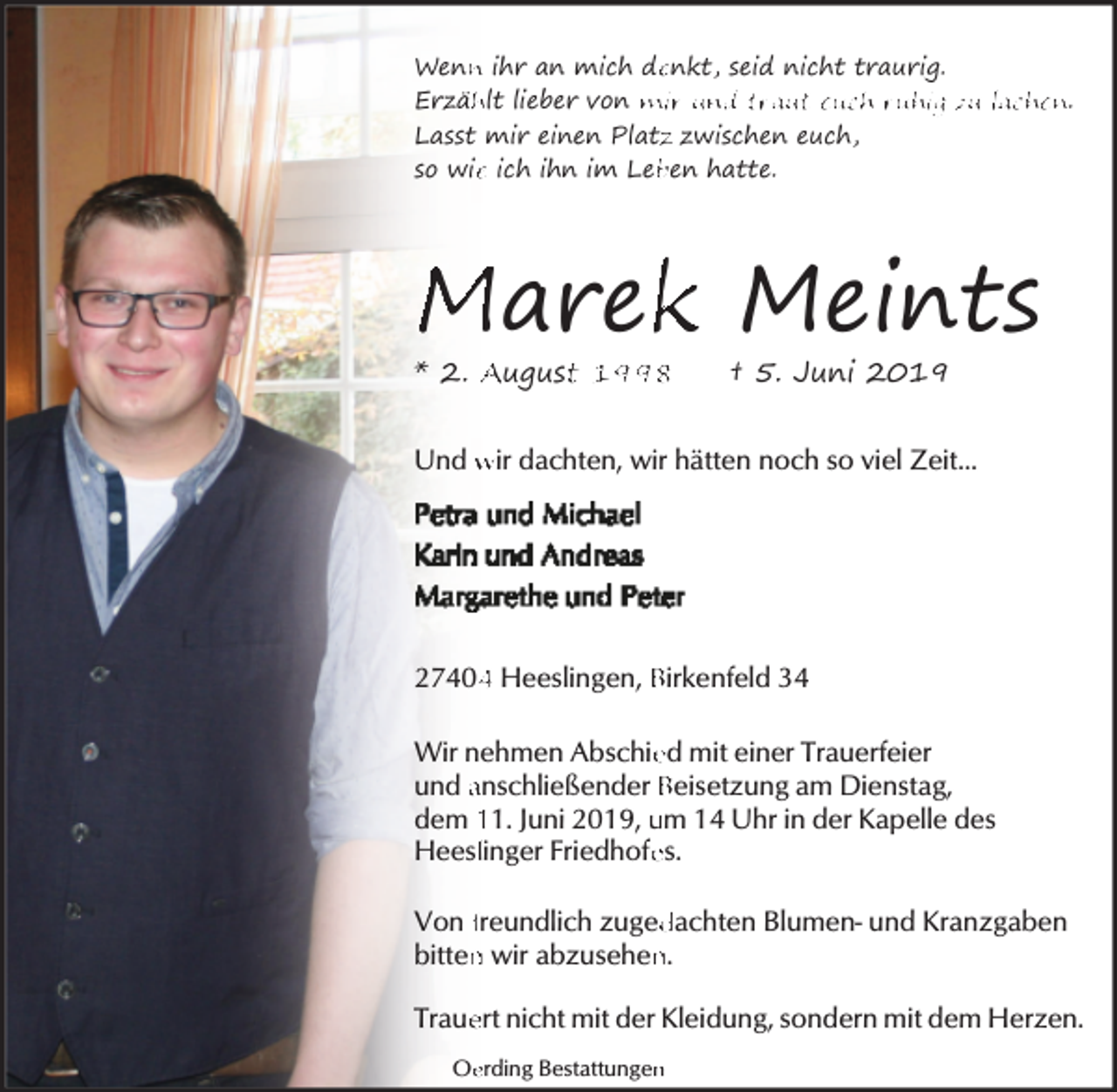 <p>Wenn<br />n ihr an mich de<br />enkt, seid nicht traurig.<br />Erzäh<br />hlt lieber von mir und traut euch ruhig zu lachen.<br />Lasst mir einen Platz<br />z zwischen euch,<br />so wie<br />e ich ihn im Leb<br />ben hatte.</p><p>Marek<br />k Meints<br />* 2. Augustt 1998</p><p>† 5. Juni 2019</p><p>Und wir dachten, wir hätten noch so viel Zeit...</p><p>2740 Heeslingen, Birkenfeld 34<br />Wir nehmen Abschie<br />ed mit einer Trauerfeier<br />und anschließender Beisetzung am Dienstag,<br />dem 11. Juni 2019, um 14 Uhr in der Kapelle des<br />Heesllinger Friedhofe<br />es.<br />dachten Blumen- und Kranzgaben<br />Von freundlich zuged<br />bitten<br />n wir abzusehen<br />n.<br />Traue<br />ert nicht mit der Kleidung, sondern mit dem Herzen.<br />Oe<br />erding Bestattungen<br />n</p>