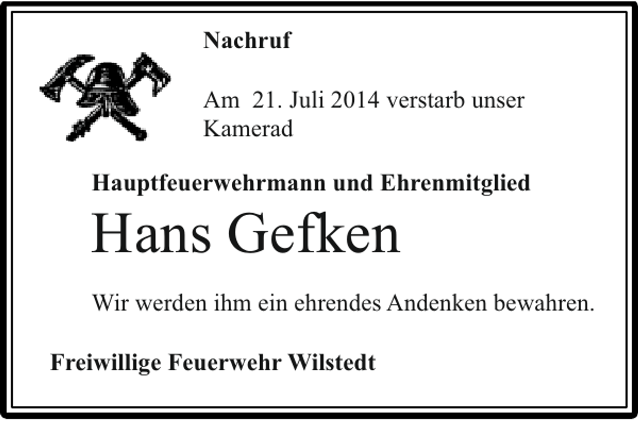 <p>Nachruf<br />Am 21. Juli 2014 verstarb unser<br />Kamerad<br />Hauptfeuerwehrmann und Ehrenmitglied</p><p>Hans Gefken</p><p>Wir werden ihm ein ehrendes Andenken bewahren.<br />Freiwillige Feuerwehr Wilstedt</p>
