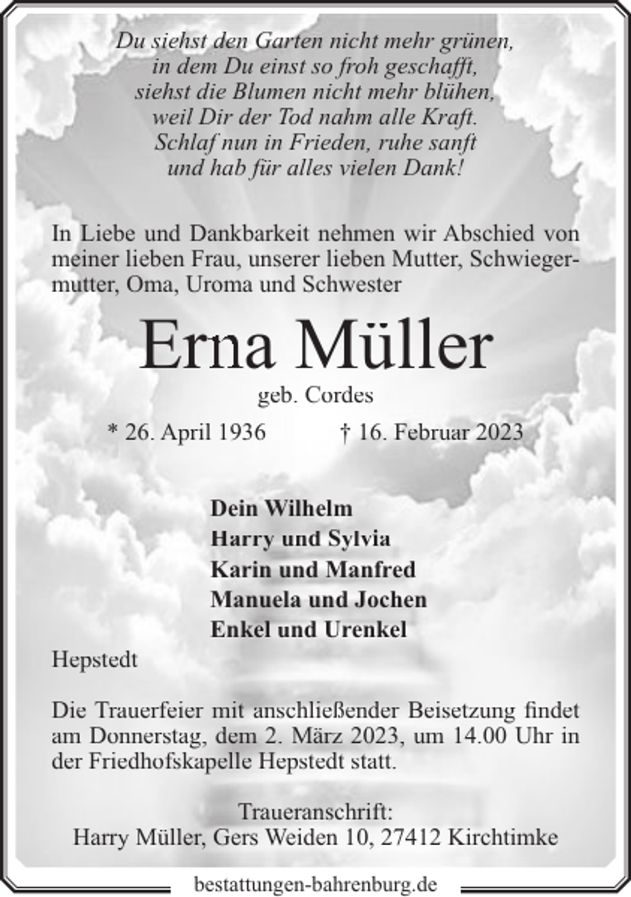 <p>Du siehst den Garten nicht mehr grünen,<br />in dem Du einst so froh geschafft,<br />siehst die Blumen nicht mehr blühen,<br />weil Dir der Tod nahm alle Kraft.<br />Schlaf nun in Frieden, ruhe sanft<br />und hab für alles vielen Dank!<br />In Liebe und Dankbarkeit nehmen wir Abschied von<br />meiner lieben Frau, unserer lieben Mutter, Schwiegermutter, Oma, Uroma und Schwester</p><p>Ernna Müller<br />geb. Cordes</p><p>* 26. April 1936</p><p>Hepstedt</p><p>† 16. Februar 2023</p><p>Dein Wilhelm<br />Harry und Sylvia<br />Karin und Manfred<br />Manuela und Jochen<br />Enkel und Urenkel</p><p>Die Trauerfeier mit anschließender Beisetzung findet<br />am Donnerstag, dem 2. März 2023, um 14.00 Uhr in<br />der Friedhofskapelle Hepstedt statt.<br />Traueranschrift:<br />Harry Müller, Gers Weiden 10, 27412 Kirchtimke<br />bestattungen-bahrenburg.de</p>