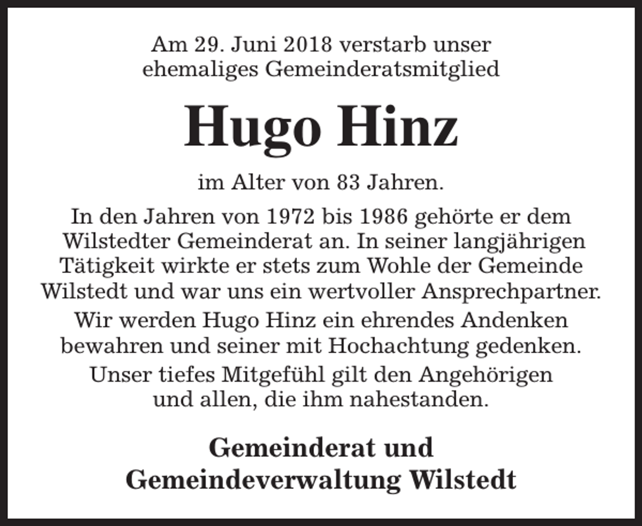 <p>Am 29. Juni 2018 verstarb unser<br />ehemaliges Gemeinderatsmitglied</p><p>Hugo Hinz<br />im Alter von 83 Jahren.<br />In den Jahren von 1972 bis 1986 gehörte er dem<br />Wilstedter Gemeinderat an. In seiner langjährigen<br />Tätigkeit wirkte er stets zum Wohle der Gemeinde<br />Wilstedt und war uns ein wertvoller Ansprechpartner.<br />Wir werden Hugo Hinz ein ehrendes Andenken<br />bewahren und seiner mit Hochachtung gedenken.<br />Unser tiefes Mitgefühl gilt den Angehörigen<br />und allen, die ihm nahestanden.</p><p>Gemeinderat und<br />Gemeindeverwaltung Wilstedt</p>