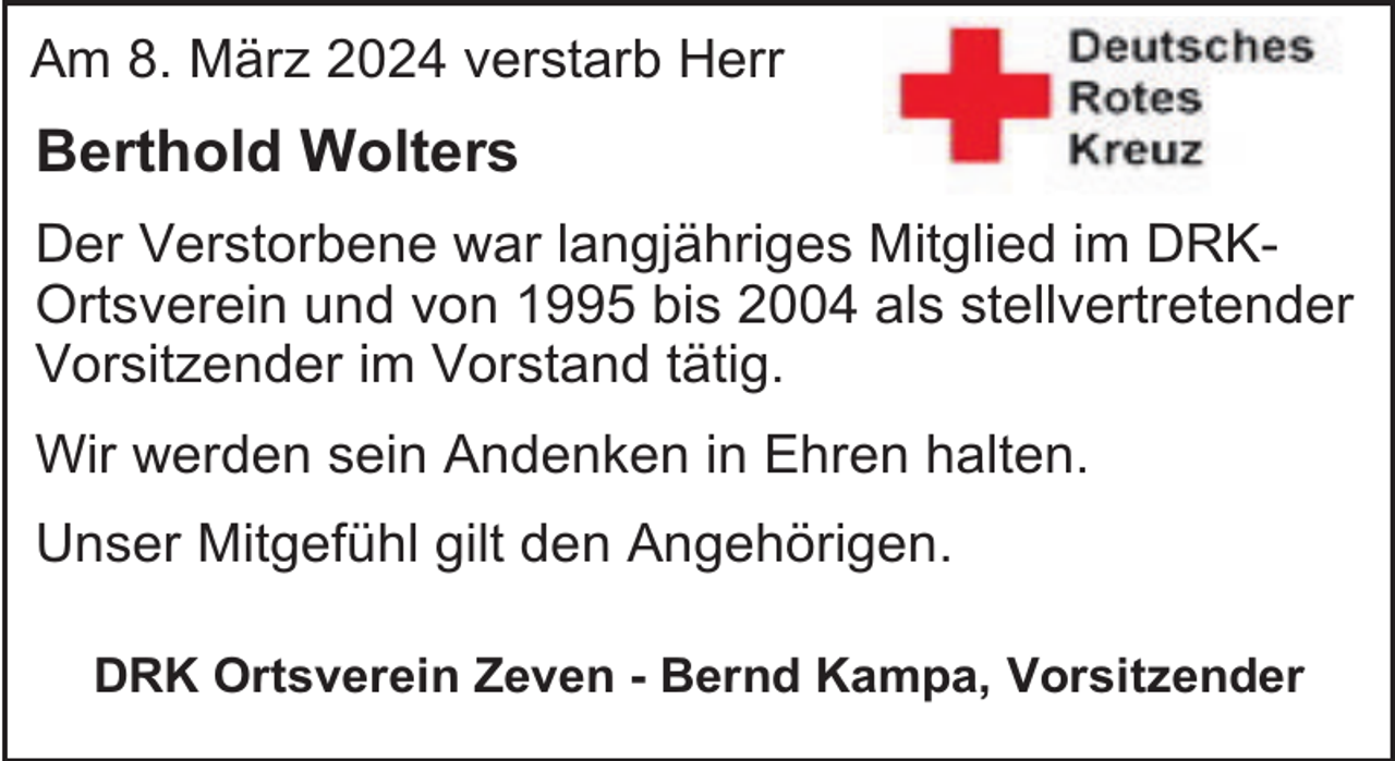 <p>Am 8. März 2024 verstarb Herr</p><p>Berthold Wolters<br />Der Verstorbene war langjähriges Mitglied im DRKOrtsverein und von 1995 bis 2004 als stellvertretender<br />Vorsitzender im Vorstand tätig.<br />Wir werden sein Andenken in Ehren halten.<br />Unser Mitgefühl gilt den Angehörigen.<br />DRK Ortsverein Zeven - Bernd Kampa, Vorsitzender</p>