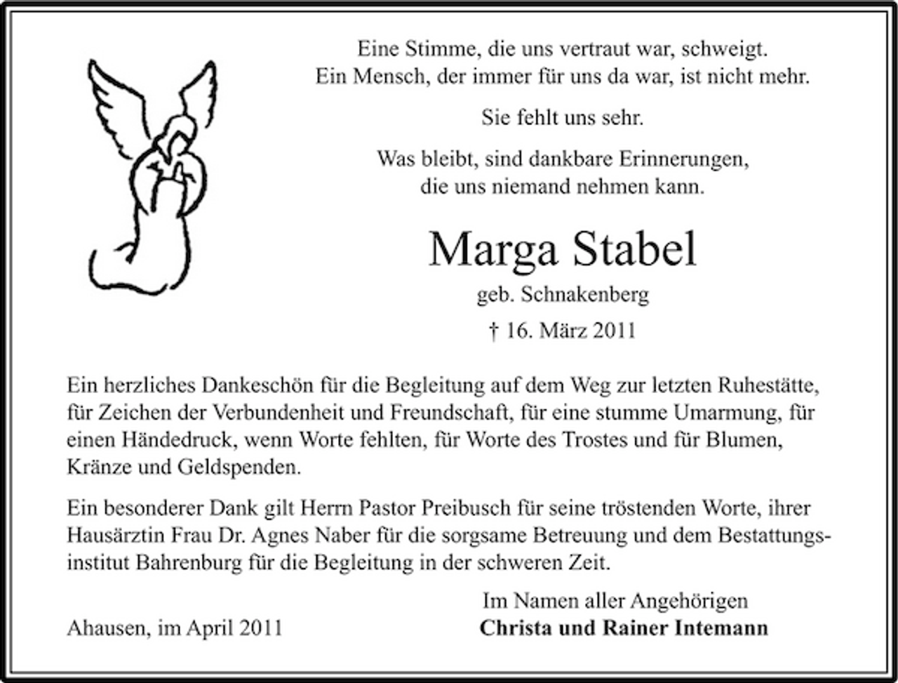 <p>Eine Stimme, die uns vertraut war, schweigt. Ein Mensch, der immer für uns da war, ist nicht mehr. Sie fehlt uns sehr. Was bleibt, sind dankbare Erinnerungen, die uns niemand nehmen kann.</p><p>Marga Stabel<br />geb. Schnakenberg † 16. März 2011 Ein herzliches Dankeschön für die Begleitung auf dem Weg zur letzten Ruhestätte, für Zeichen der Verbundenheit und Freundschaft, für eine stumme Umarmung, für einen Händedruck, wenn Worte fehlten, für Worte des Trostes und für Blumen, Kränze und Geldspenden. Ein besonderer Dank gilt Herrn Pastor Preibusch für seine tröstenden Worte, ihrer Hausärztin Frau Dr. Agnes Naber für die sorgsame Betreuung und dem Bestattungsinstitut Bahrenburg für die Begleitung in der schweren Zeit. Ahausen, im April 2011 Im Namen aller Angehörigen Christa und Rainer Intemann</p>