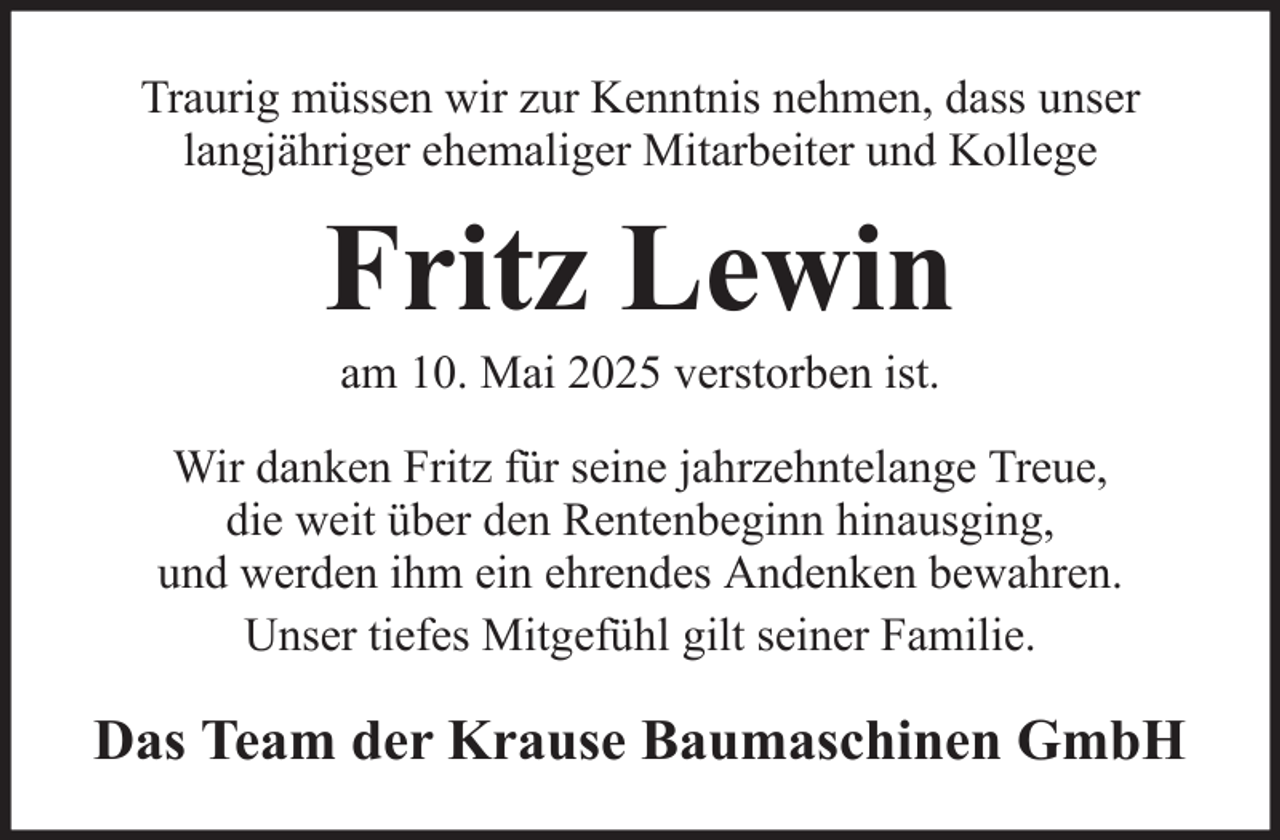 <p>Traurig müssen wir zur Kenntnis nehmen, dass unser<br />langjähriger ehemaliger Mitarbeiter und Kollege</p><p>Fritz Lewin<br />am 10. Mai 2025 verstorben ist.<br />Wir danken Fritz für seine jahrzehntelange Treue,<br />die weit über den Rentenbeginn hinausging,<br />und werden ihm ein ehrendes Andenken bewahren.<br />Unser tiefes Mitgefühl gilt seiner Familie.</p><p>Das Team der Krause Baumaschinen GmbH</p>