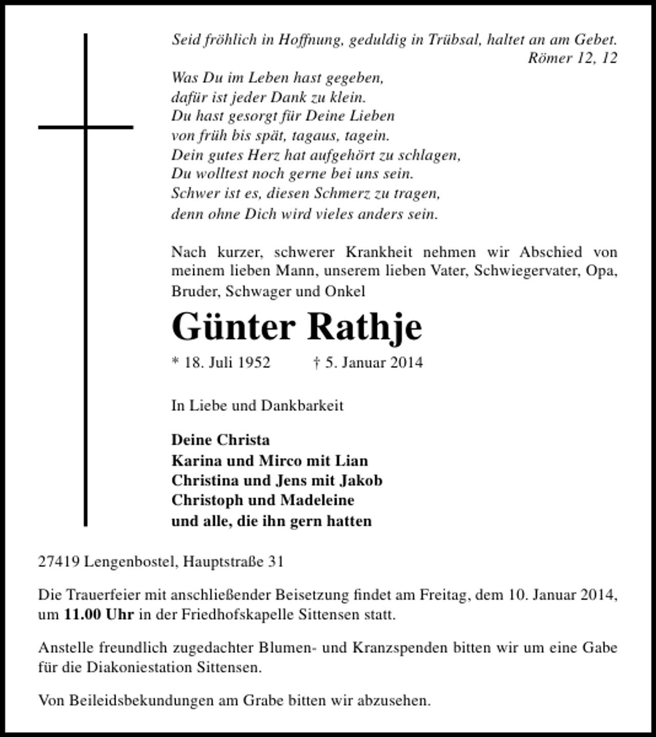 <p>Seid fröhlich in Hoffnung, geduldig in Trübsal, haltet an am Gebet.<br />Römer 12, 12<br />Was Du im Leben hast gegeben,<br />dafür ist jeder Dank zu klein.<br />Du hast gesorgt für Deine Lieben<br />von früh bis spät, tagaus, tagein.<br />Dein gutes Herz hat aufgehört zu schlagen,<br />Du wolltest noch gerne bei uns sein.<br />Schwer ist es, diesen Schmerz zu tragen,<br />denn ohne Dich wird vieles anders sein.<br />Nach kurzer, schwerer Krankheit nehmen wir Abschied von<br />meinem lieben Mann, unserem lieben Vater, Schwiegervater, Opa,<br />Bruder, Schwager und Onkel</p><p>Günter Rathje<br />* 18. Juli 1952</p><p>† 5. Januar 2014</p><p>In Liebe und Dankbarkeit<br />Deine Christa<br />Karina und Mirco mit Lian<br />Christina und Jens mit Jakob<br />Christoph und Madeleine<br />und alle, die ihn gern hatten<br />27419 Lengenbostel, Hauptstraße 31<br />Die Trauerfeier mit anschließender Beisetzung ﬁndet am Freitag, dem 10. Januar 2014,<br />um 11.00 Uhr in der Friedhofskapelle Sittensen statt.<br />Anstelle freundlich zugedachter Blumen- und Kranzspenden bitten wir um eine Gabe<br />für die Diakoniestation Sittensen.<br />Von Beileidsbekundungen am Grabe bitten wir abzusehen.</p>