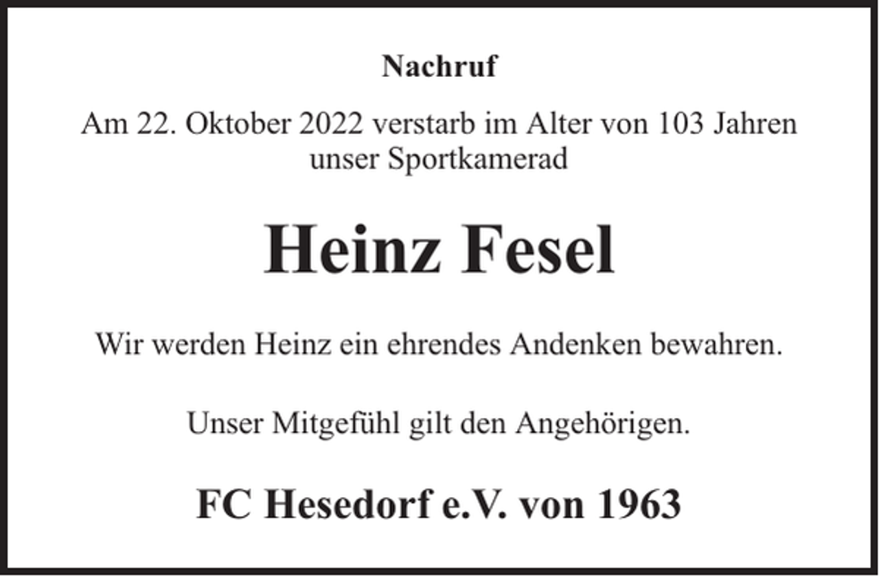 <p>Nachruf<br />Am 22. Oktober 2022 verstarb im Alter von 103 Jahren<br />unser Sportkamerad</p><p>Heinz Fesel<br />Wir werden Heinz ein ehrendes Andenken bewahren.<br />Unser Mitgefühl gilt den Angehörigen.</p><p>FC Hesedorf e.V. von 1963</p>