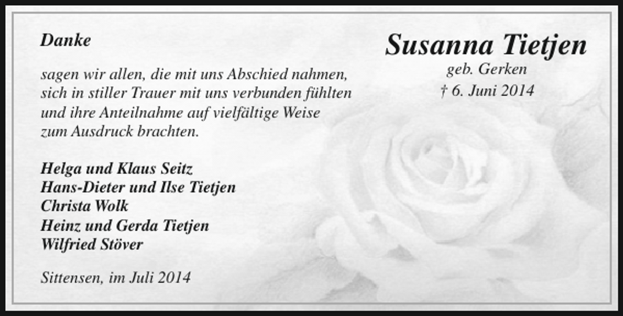 <p>Danke<br />sagen wir allen, die mit uns Abschied nahmen,<br />sich in stiller Trauer mit uns verbunden fühlten<br />und ihre Anteilnahme auf vielfältige Weise<br />zum Ausdruck brachten.<br />Helga und Klaus Seitz<br />Hans-Dieter und Ilse Tietjen<br />Christa Wolk<br />Heinz und Gerda Tietjen<br />Wilfried Stöver<br />Sittensen, im Juli 2014</p><p>Susanna Tietjen<br />geb. Gerken<br />† 6. Juni 2014</p>