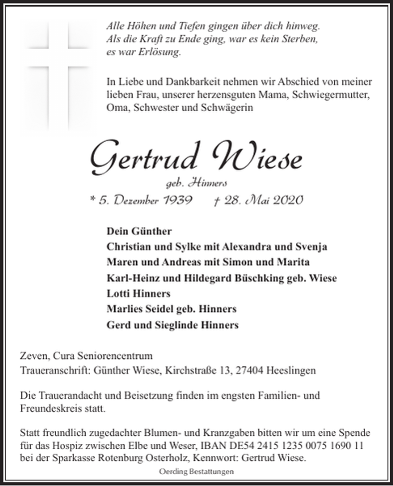<p>Alle Höhen und Tiefen gingen über dich hinweg.<br />Als die Kraft zu Ende ging, war es kein Sterben,<br />es war Erlösung.<br />In Liebe und Dankbarkeit nehmen wir Abschied von meiner<br />lieben Frau, unserer herzensguten Mama, Schwiegermutter,<br />Oma, Schwester und Schwägerin</p><p>Gertrud Wiese<br />geb. Hinners<br />* 5. Dezember 1939<br />† 28. Mai 2020</p><p>Dein Günther<br />Christian und Sylke mit Alexandra und Svenja<br />Maren und Andreas mit Simon und Marita<br />Karl-Heinz und Hildegard Büschking geb. Wiese<br />Lotti Hinners<br />Marlies Seidel geb. Hinners<br />Gerd und Sieglinde Hinners<br />Zeven, Cura Seniorencentrum<br />Traueranschrift: Günther Wiese, Kirchstraße 13, 27404 Heeslingen<br />Die Trauerandacht und Beisetzung finden im engsten Familien- und<br />Freundeskreis statt.<br />Statt freundlich zugedachter Blumen- und Kranzgaben bitten wir um eine Spende<br />für das Hospiz zwischen Elbe und Weser, IBAN DE54 2415 1235 0075 1690 11<br />bei der Sparkasse Rotenburg Osterholz, Kennwort: Gertrud Wiese.<br />Oerding Bestattungen</p>
