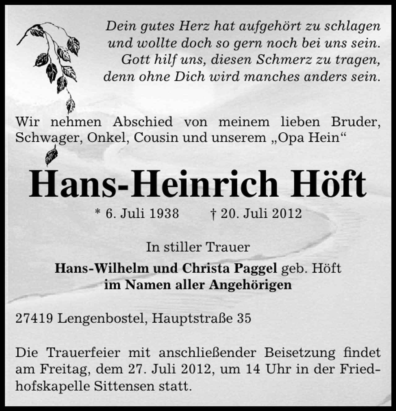 <p>Dein gutes Herz hat aufgehört zu schlagen<br />und wollte doch so gern noch bei uns sein.<br />Gott hilf uns, diesen Schmerz zu tragen,<br />denn ohne Dich wird manches anders sein.<br />Wir nehmen Abschied von meinem lieben Bruder,<br />Schwager, Onkel, Cousin und unserem „Opa Hein“</p><p>Hans-Heinrich Höft<br />* 6. Juli 1938</p><p>† 20. Juli 2012</p><p>In stiller Trauer<br />Hans-Wilhelm und Christa Paggel geb. Höft<br />im Namen aller Angehörigen<br />27419 Lengenbostel, Hauptstraße 35<br />Die Trauerfeier mit anschließender Beisetzung ﬁndet<br />am Freitag, dem 27. Juli 2012, um 14 Uhr in der Friedhofskapelle Sittensen statt.</p>
