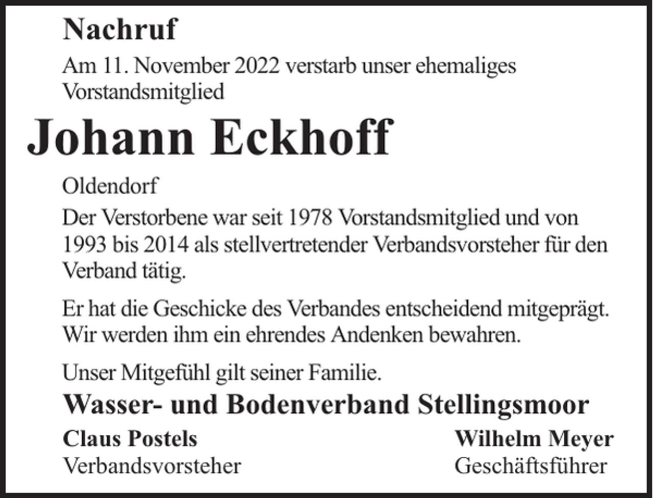 <p>Nachruf</p><p>Am 11. November 2022 verstarb unser ehemaliges<br />Vorstandsmitglied</p><p>Johann Eckhoff</p><p>Oldendorf<br />Der Verstorbene war seit 1978 Vorstandsmitglied und von<br />1993 bis 2014 als stellvertretender Verbandsvorsteher für den<br />Verband tätig.<br />Er hat die Geschicke des Verbandes entscheidend mitgeprägt.<br />Wir werden ihm ein ehrendes Andenken bewahren.<br />Unser Mitgefühl gilt seiner Familie.</p><p>Wasser- und Bodenverband Stellingsmoor</p><p>Claus Postels<br />Verbandsvorsteher</p><p>Wilhelm Meyer<br />Geschäftsführer</p>