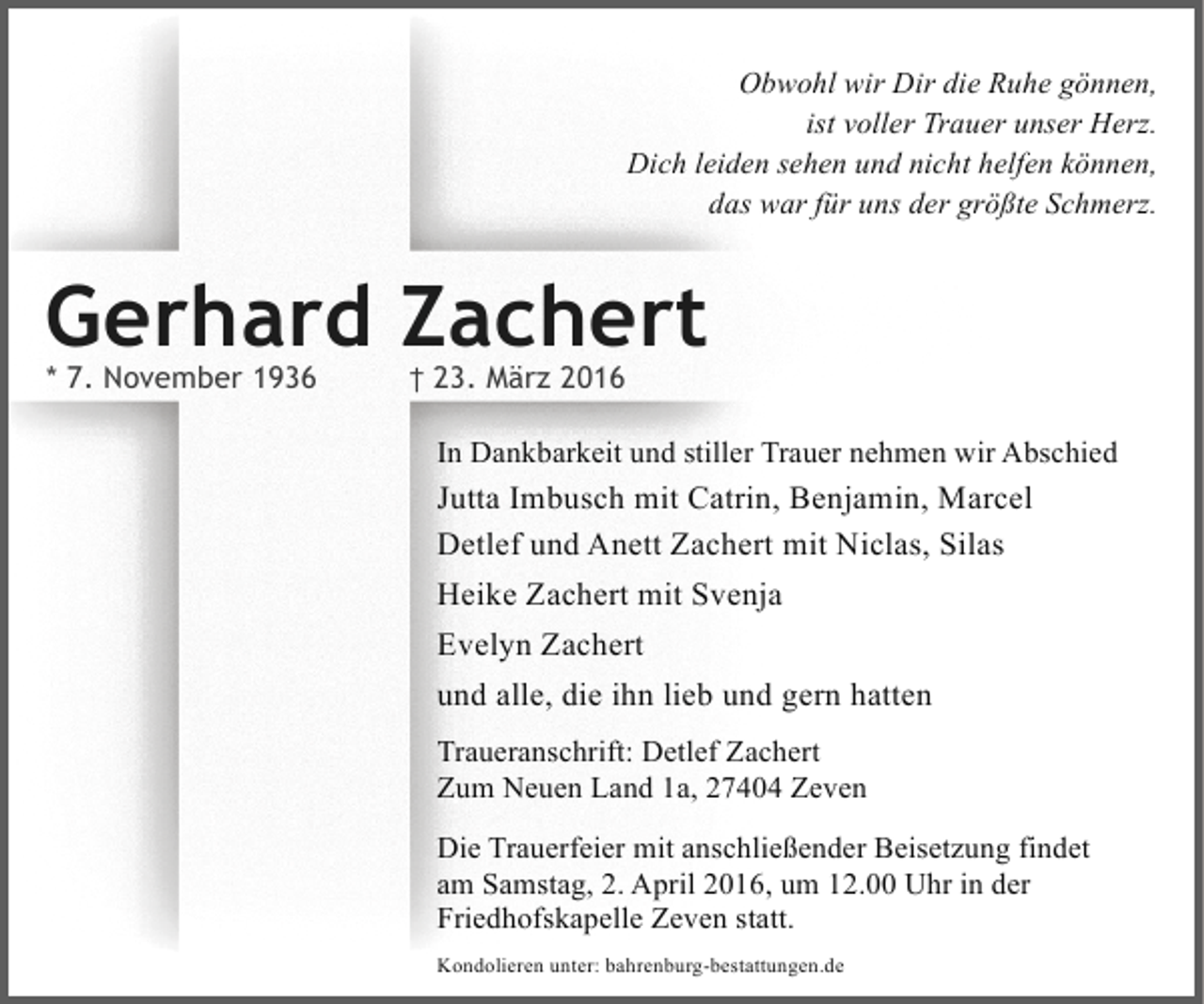 <p>Obwohl wir Dir die Ruhe gönnen,<br />ist voller Trauer unser Herz.<br />Dich leiden sehen und nicht helfen können,<br />das war für uns der größte Schmerz.</p><p>Gerhard Zachert<br />* 7. November 1936</p><p>† 23. März 2016</p><p>In Dankbarkeit und stiller Trauer nehmen wir Abschied</p><p>Jutta Imbusch mit Catrin, Benjamin, Marcel<br />Detlef und Anett Zachert mit Niclas, Silas<br />Heike Zachert mit Svenja<br />Evelyn Zachert<br />und alle, die ihn lieb und gern hatten<br />Traueranschrift: Detlef Zachert<br />Zum Neuen Land 1a, 27404 Zeven<br />Die Trauerfeier mit anschließender Beisetzung findet<br />am Samstag, 2. April 2016, um 12.00 Uhr in der<br />Friedhofskapelle Zeven statt.<br />Kondolieren unter: bahrenburg-bestattungen.de</p>