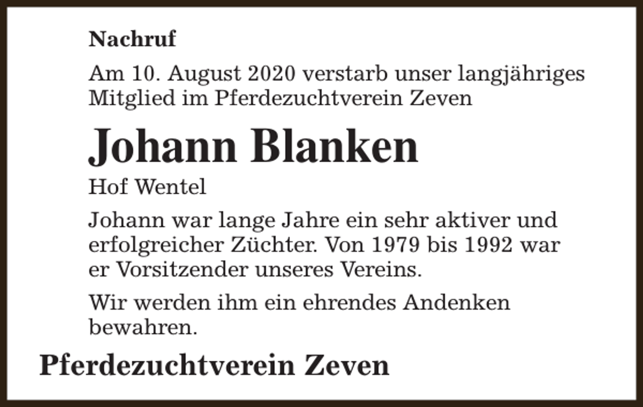 <p>Nachruf<br />Am 10. August 2020 verstarb unser langjähriges<br />Mitglied im Pferdezuchtverein Zeven</p><p>Johann Blanken<br />Hof Wentel</p><p>Johann war lange Jahre ein sehr aktiver und<br />erfolgreicher Züchter. Von 1979 bis 1992 war<br />er Vorsitzender unseres Vereins.<br />Wir werden ihm ein ehrendes Andenken<br />bewahren.</p><p>Pferdezuchtverein Zeven</p>