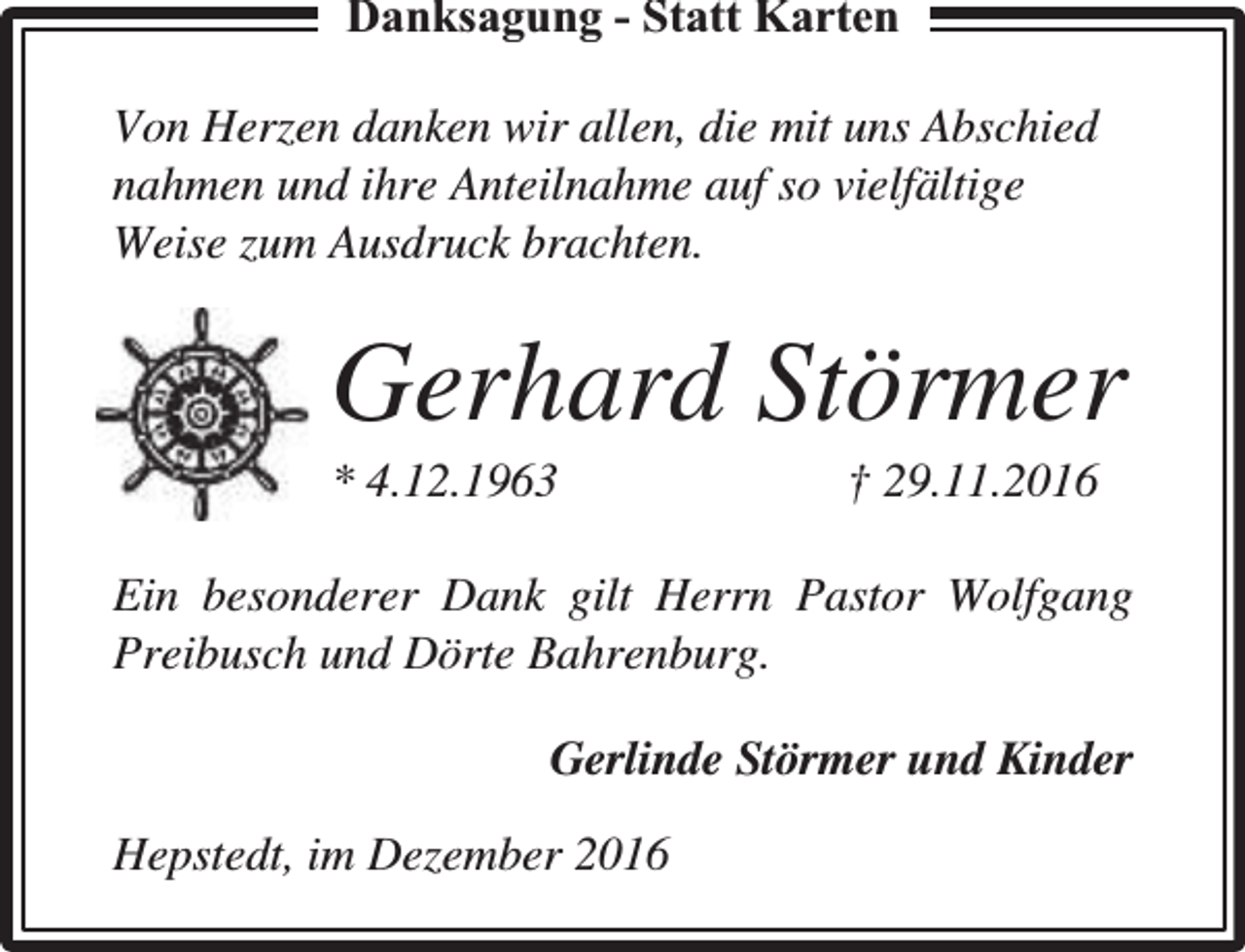 <p>Danksaggungg - Statt Karten<br />Von Herzen danken wir allen, die mit uns Abschied<br />nahmen und ihre Anteilnahme auf so vielfältige<br />Weise zum Ausdruck brachten.</p><p>Gerhard Störmer</p><p>* 4.12.1963</p><p>† 29.11.2016</p><p>Ein besonderer Dank gilt Herrn Pastor Wolfgang<br />Preibusch und Dörte Bahrenburg.<br />Gerlinde Störmer und Kinder<br />Hepstedt, im Dezember 2016</p>