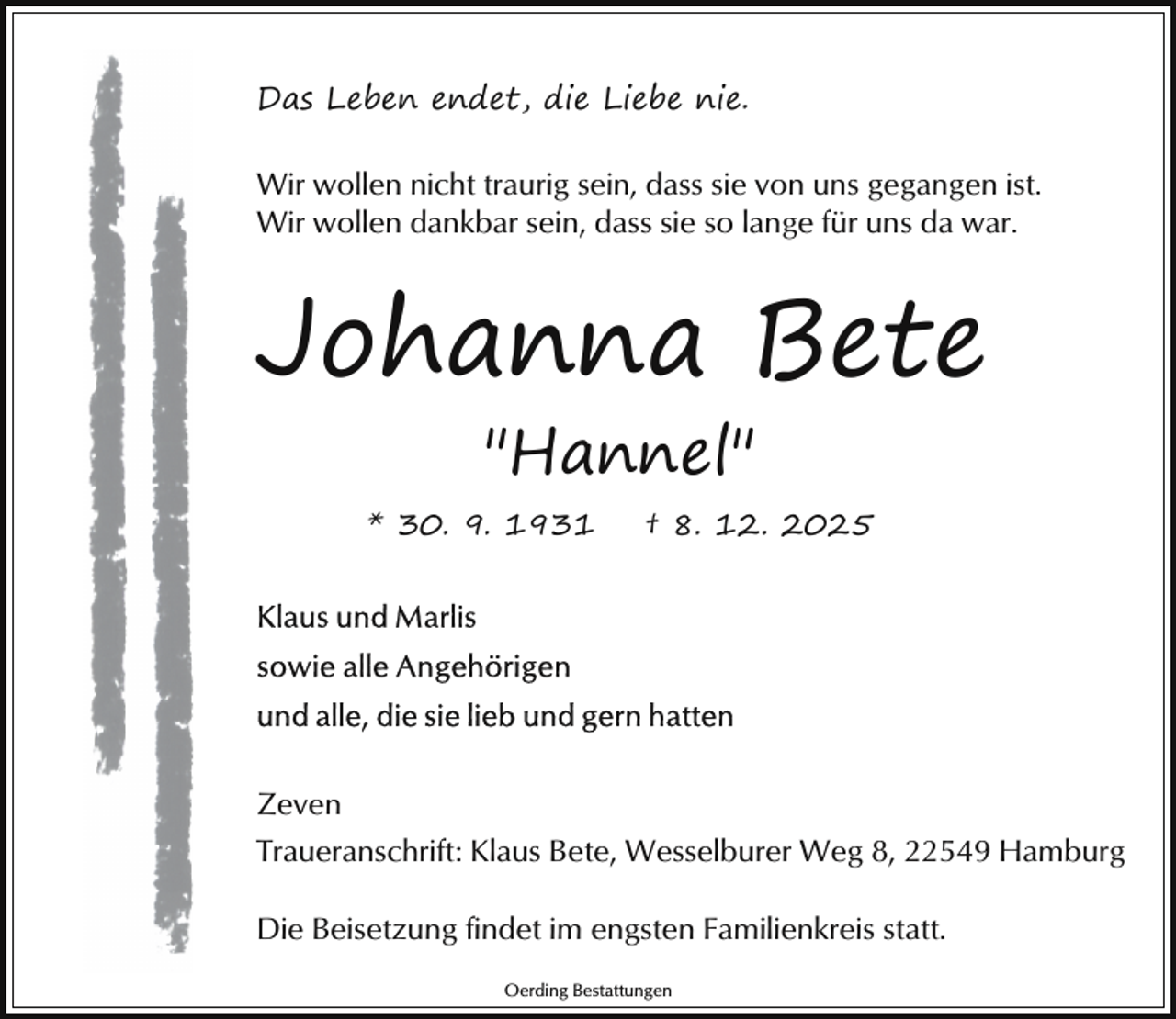<p>Das Leben endet, die Liebe nie.<br />Wir wollen nicht traurig sein, dass sie von uns gegangen ist.<br />Wir wollen dankbar sein, dass sie so lange für uns da war.</p><p>Johanna Bete<br />"Hannel"<br />* 30. 9. 1931</p><p>† 8. 12. 2025</p><p>Zeven<br />Traueranschrift: Klaus Bete, Wesselburer Weg 8, 22549 Hamburg<br />Die Beisetzung findet im engsten Familienkreis statt.<br />Oerding Bestattungen</p>