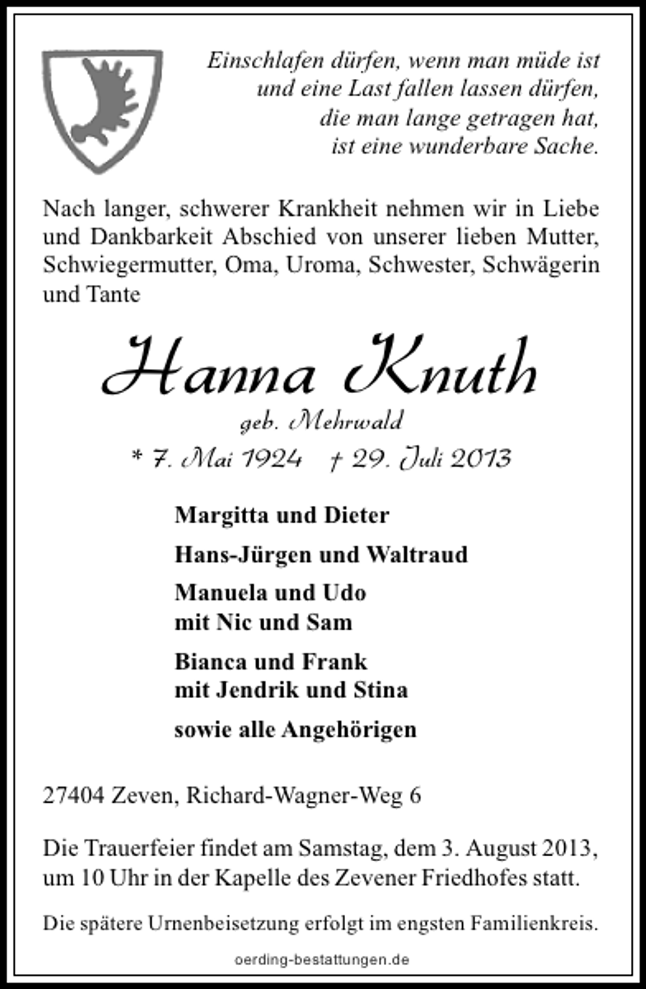<p>Einschlafen dürfen, wenn man müde ist<br />und eine Last fallen lassen dürfen,<br />die man lange getragen hat,<br />ist eine wunderbare Sache.<br />Nach langer, schwerer Krankheit nehmen wir in Liebe<br />und Dankbarkeit Abschied von unserer lieben Mutter,<br />Schwiegermutter, Oma, Uroma, Schwester, Schwägerin<br />und Tante</p><p>Hanna Knuth<br />geb. Mehrwald<br />* 7. Mai 1924 † 29. Juli 2013<br />Margitta und Dieter<br />Hans-Jürgen und Waltraud<br />Manuela und Udo<br />mit Nic und Sam<br />Bianca und Frank<br />mit Jendrik und Stina<br />sowie alle Angehörigen</p><p>27404 Zeven, Richard-Wagner-Weg 6<br />Die Trauerfeier findet am Samstag, dem 3. August 2013,<br />um 10 Uhr in der Kapelle des Zevener Friedhofes statt.<br />Die spätere Urnenbeisetzung erfolgt im engsten Familienkreis.<br />oerding-bestattungen.de</p>