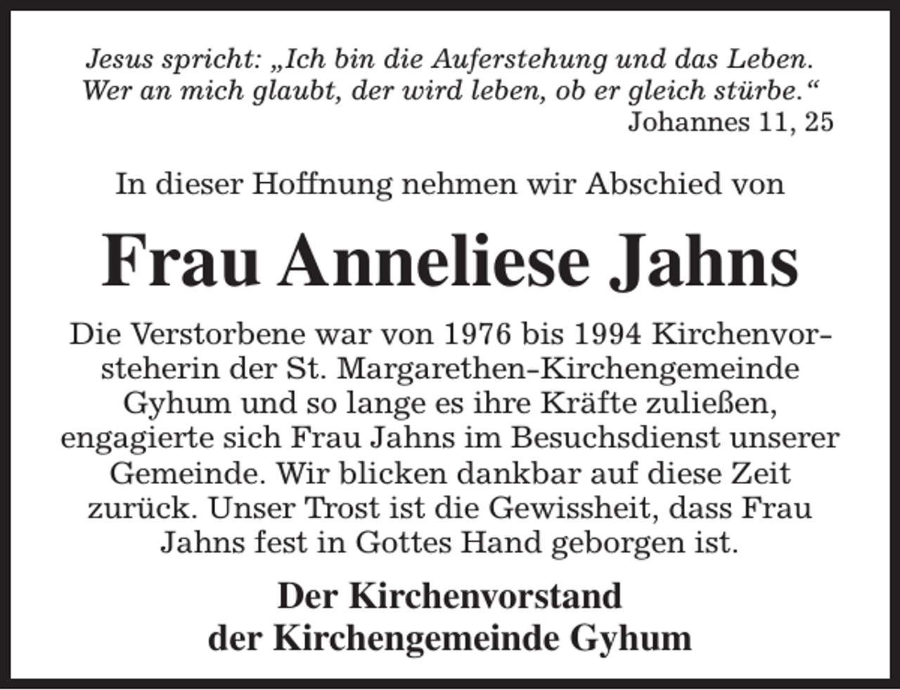 <p>Jesus spricht: „Ich bin die Auferstehung und das Leben.<br />Wer an mich glaubt, der wird leben, ob er gleich stürbe.“<br />Johannes 11, 25</p><p>In dieser Hoffnung nehmen wir Abschied von</p><p>Frau Anneliese Jahns<br />Die Verstorbene war von 1976 bis 1994 Kirchenvorsteherin der St. Margarethen-Kirchengemeinde<br />Gyhum und so lange es ihre Kräfte zuließen,<br />engagierte sich Frau Jahns im Besuchsdienst unserer<br />Gemeinde. Wir blicken dankbar auf diese Zeit<br />zurück. Unser Trost ist die Gewissheit, dass Frau<br />Jahns fest in Gottes Hand geborgen ist.</p><p>Der Kirchenvorstand<br />der Kirchengemeinde Gyhum</p>