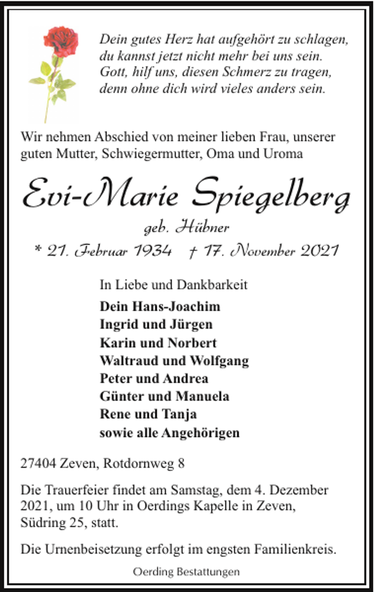 <p>Dein gutes Herz hat aufgehört zu schlagen,<br />du kannst jetzt nicht mehr bei uns sein.<br />Gott, hilf uns, diesen Schmerz zu tragen,<br />denn ohne dich wird vieles anders sein.<br />Wir nehmen Abschied von meiner lieben Frau, unserer<br />guten Mutter, Schwiegermutter, Oma und Uroma</p><p>Evi-Marie Spiegelberg<br />geb. Hübner</p><p>* 21. Februar 1934 † 17. November 2021<br />In Liebe und Dankbarkeit<br />Dein Hans-Joachim<br />Ingrid und Jürgen<br />Karin und Norbert<br />Waltraud und Wolfgang<br />Peter und Andrea<br />Günter und Manuela<br />Rene und Tanja<br />sowie alle Angehörigen<br />27404 Zeven, Rotdornweg 8<br />Die Trauerfeier findet am Samstag, dem 4. Dezember<br />2021, um 10 Uhr in Oerdings Kapelle in Zeven,<br />Südring 25, statt.<br />Die Urnenbeisetzung erfolgt im engsten Familienkreis.<br />Oerding Bestattungen</p>