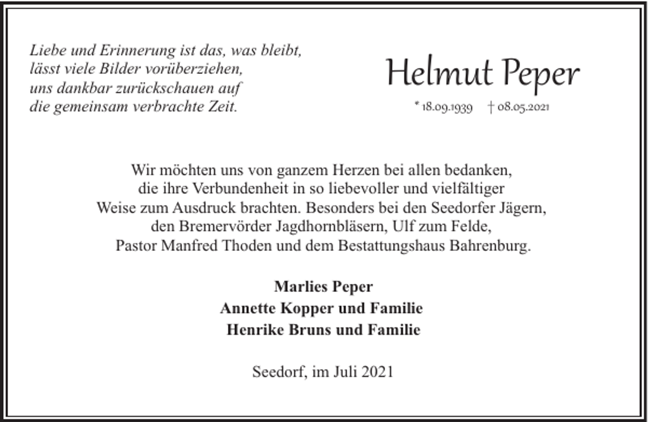 <p>Liebe und Erinnerung ist das, was bleibt,<br />lässt viele Bilder vorüberziehen,<br />uns dankbar zurückschauen auf<br />die gemeinsam verbrachte Zeit.</p><p>Helmut Peper<br />* 18.09.1939 † 08.05.2021</p><p>Wir möchten uns von ganzem Herzen bei allen bedanken,<br />die ihre Verbundenheit in so liebevoller und vielfältiger<br />Weise zum Ausdruck brachten. Besonders bei den Seedorfer Jägern,<br />den Bremervörder Jagdhornbläsern, Ulf zum Felde,<br />Pastor Manfred Thoden und dem Bestattungshaus Bahrenburg.<br />Marlies Peper<br />Annette Kopper und Familie<br />Henrike Bruns und Familie<br />Seedorf, im Juli 2021</p>