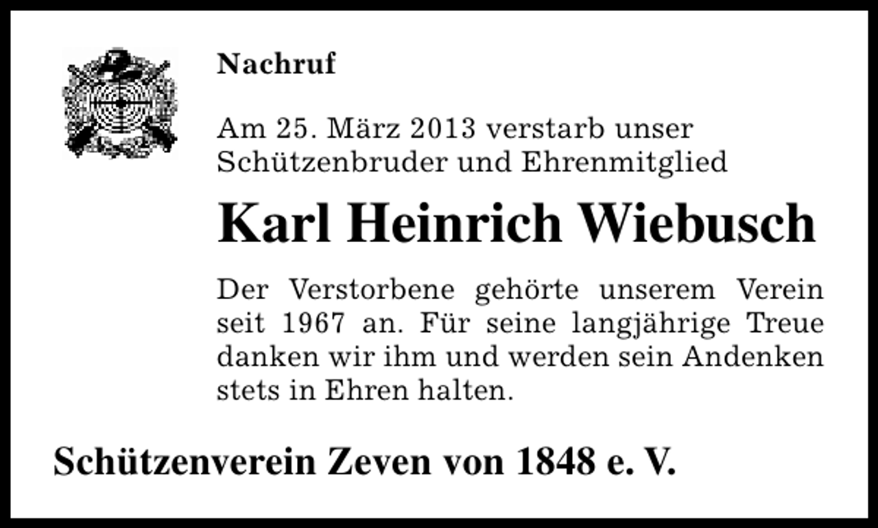 <p>Nachruf<br />Am 25. März 2013 verstarb unser<br />Schützenbruder und Ehrenmitglied</p><p>Karl Heinrich Wiebusch<br />Der Verstorbene gehörte unserem Verein<br />seit 1967 an. Für seine langjährige Treue<br />danken wir ihm und werden sein Andenken<br />stets in Ehren halten.</p><p>Schützenverein Zeven von 1848 e. V.</p>