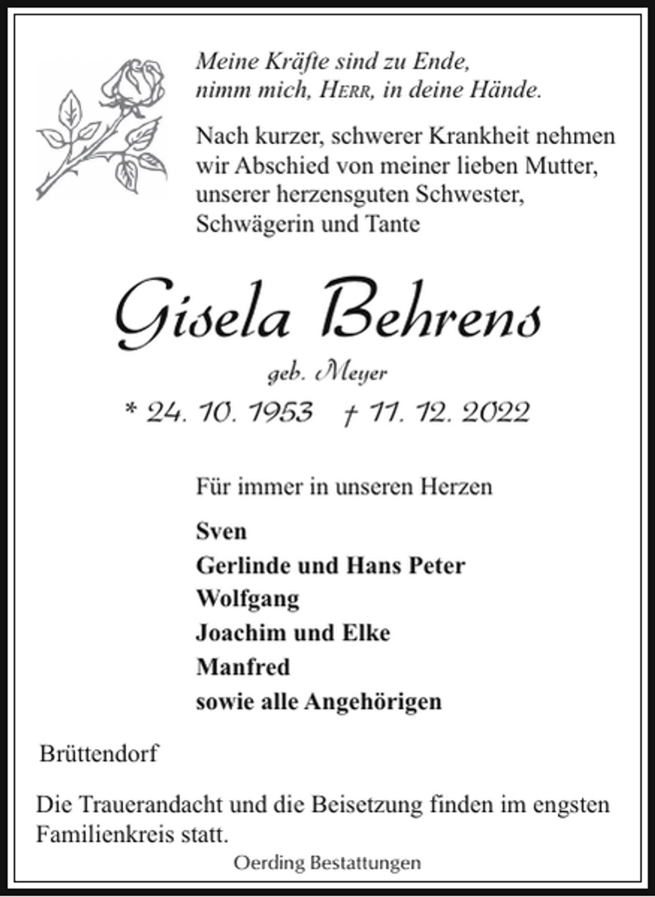 <p>Meine Kräfte sind zu Ende,<br />nimm mich, HERR, in deine Hände.<br />Nach kurzer, schwerer Krankheit nehmen<br />wir Abschied von meiner lieben Mutter,<br />unserer herzensguten Schwester,<br />Schwägerin und Tante</p><p>Gisela Behrens<br />geb. Meyer</p><p>* 24. 10. 1953 † 11. 12. 2022<br />Für immer in unseren Herzen<br />Sven<br />Gerlinde und Hans Peter<br />Wolfgang<br />Joachim und Elke<br />Manfred<br />sowie alle Angehörigen<br />Brüttendorf<br />Die Trauerandacht und die Beisetzung finden im engsten<br />Familienkreis statt.<br />Oerding Bestattungen</p>