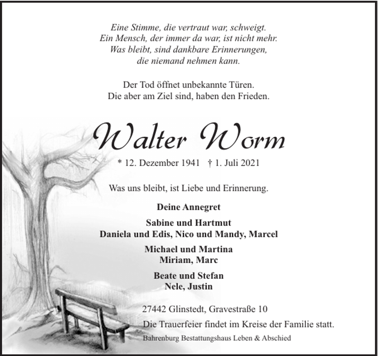 <p>Eine Stimme, die vertraut war, schweigt.<br />Ein Mensch, der immer da war, ist nicht mehr.<br />Was bleibt, sind dankbare Erinnerungen,<br />die niemand nehmen kann.<br />Der Tod öffnet unbekannte Türen.<br />Die aber am Ziel sind, haben den Frieden.</p><p>Walter Worm<br />* 12. Dezember 1941 † 1. Juli 2021</p><p>Was uns bleibt, ist Liebe und Erinnerung.<br />Deine Annegret<br />Sabine und Hartmut<br />Daniela und Edis, Nico und Mandy, Marcel<br />Michael und Martina<br />Miriam, Marc<br />Beate und Stefan<br />Nele, Justin<br />27442 Glinstedt, Gravestraße 10<br />Die Trauerfeier findet im Kreise der Familie statt.<br />Bahrenburg Bestattungshaus Leben &amp; Abschied</p>
