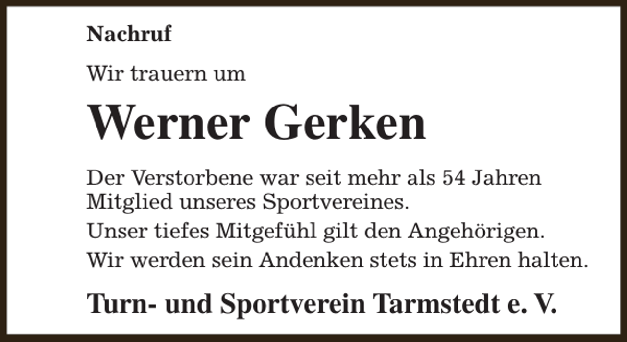<p>Nachruf<br />Wir trauern um</p><p>Werner Gerken<br />Der Verstorbene war seit mehr als 54 Jahren<br />Mitglied unseres Sportvereines.<br />Unser tiefes Mitgefühl gilt den Angehörigen.<br />Wir werden sein Andenken stets in Ehren halten.</p><p>Turn- und Sportverein Tarmstedt e. V.</p>