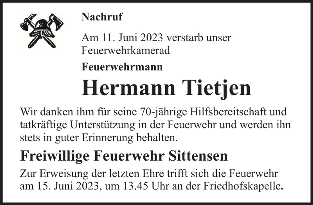 <p>Nachruf<br />Am 11. Juni 2023 verstarb unser<br />Feuerwehrkamerad<br />Feuerwehrmann</p><p>Hermann Tietjen<br />Wir danken ihm für seine 70-jährige Hilfsbereitschaft und<br />tatkräftige Unterstützung in der Feuerwehr und werden ihn<br />stets in guter Erinnerung behalten.</p><p>Freiwillige Feuerwehr Sittensen</p><p>Zur Erweisung der letzten Ehre trifft sich die Feuerwehr<br />am 15. Juni 2023, um 13.45 Uhr an der Friedhofskapelle.</p>