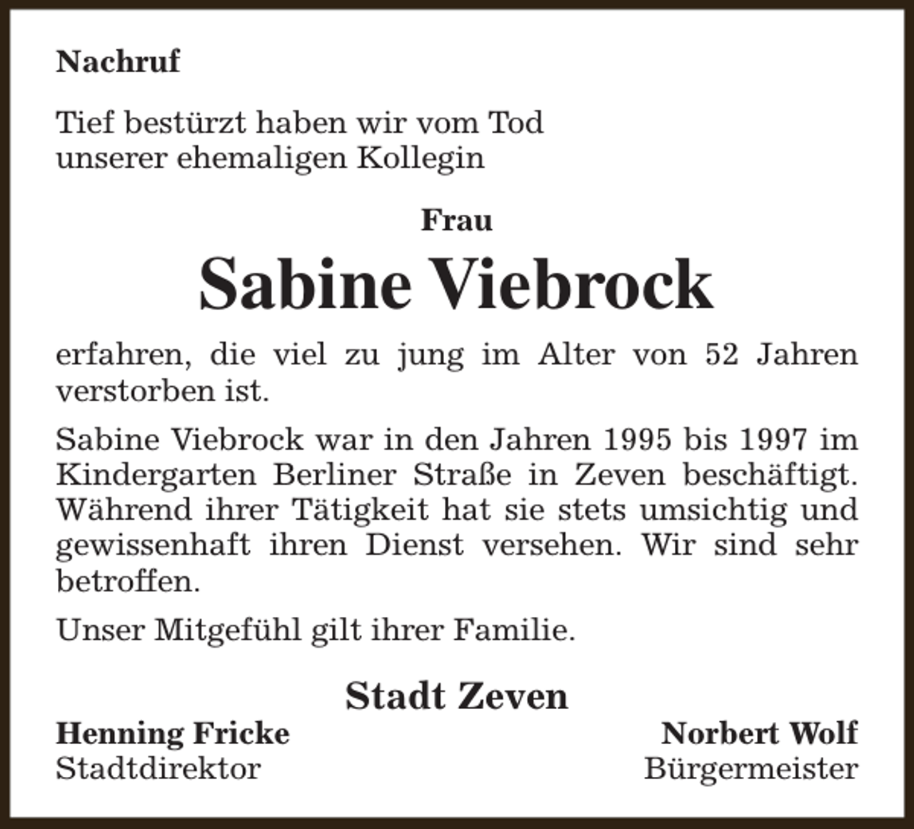 <p>Nachruf<br />Tief bestürzt haben wir vom Tod<br />unserer ehemaligen Kollegin<br />Frau</p><p>Sabine Viebrock<br />erfahren, die viel zu jung im Alter von 52 Jahren<br />verstorben ist.<br />Sabine Viebrock war in den Jahren 1995 bis 1997 im<br />Kindergarten Berliner Straße in Zeven beschäftigt.<br />Während ihrer Tätigkeit hat sie stets umsichtig und<br />gewissenhaft ihren Dienst versehen. Wir sind sehr<br />betroffen.<br />Unser Mitgefühl gilt ihrer Familie.<br />Henning Fricke<br />Stadtdirektor</p><p>Stadt Zeven</p><p>Norbert Wolf<br />Bürgermeister</p>