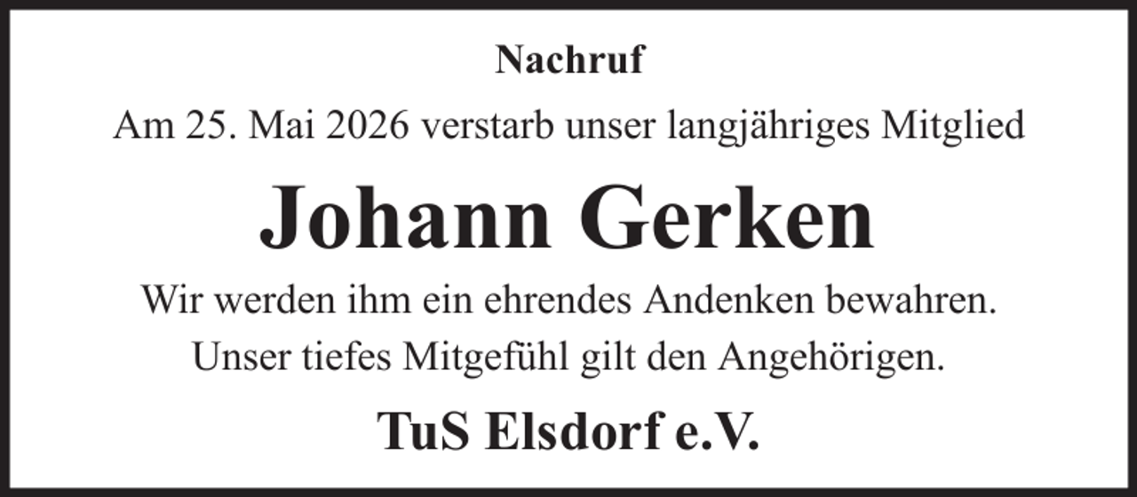 <p>Nachruf<br />Am 25. Mai 2026 verstarb unser langjähriges Mitglied</p><p>Johann Gerken<br />Wir werden ihm ein ehrendes Andenken bewahren.<br />Unser tiefes Mitgefühl gilt den Angehörigen.</p><p>TuS Elsdorf e.V.</p>