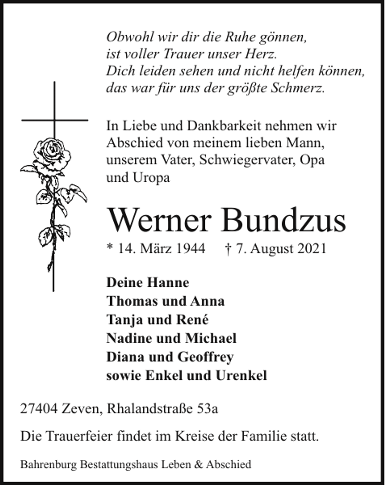 <p>Obwohl wir dir die Ruhe gönnen,<br />ist voller Trauer unser Herz.<br />Dich leiden sehen und nicht helfen können,<br />das war für uns der größte Schmerz.<br />In Liebe und Dankbarkeit nehmen wir<br />Abschied von meinem lieben Mann,<br />unserem Vater, Schwiegervater, Opa<br />und Uropa</p><p>Werner Bundzus<br />* 14. März 1944</p><p>† 7. August 2021</p><p>Deine Hanne<br />Thomas und Anna<br />Tanja und René<br />Nadine und Michael<br />Diana und Geoffrey<br />sowie Enkel und Urenkel<br />27404 Zeven, Rhalandstraße 53a<br />Die Trauerfeier findet im Kreise der Familie statt.<br />Bahrenburg Bestattungshaus Leben &amp; Abschied</p>