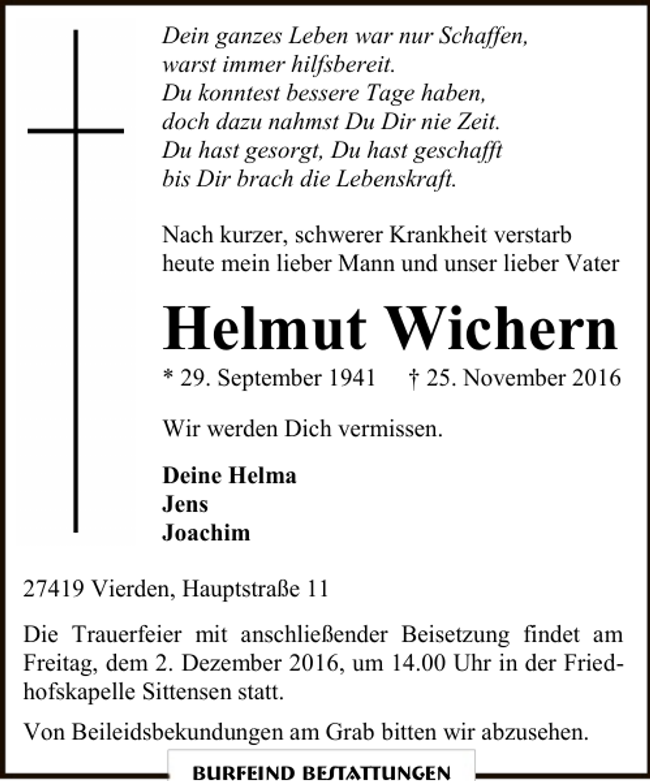 <p>Dein ganzes Leben war nur Schaffen,<br />warst immer hilfsbereit.<br />Du konntest bessere Tage haben,<br />doch dazu nahmst Du Dir nie Zeit.<br />Du hast gesorgt, Du hast geschafft<br />bis Dir brach die Lebenskraft.<br />Nach kurzer, schwerer Krankheit verstarb<br />heute mein lieber Mann und unser lieber Vater</p><p>Helmut Wichern<br />* 29. September 1941</p><p>† 25. November 2016</p><p>Wir werden Dich vermissen.<br />Deine Helma<br />Jens<br />Joachim<br />27419 Vierden, Hauptstraße 11<br />Die Trauerfeier mit anschließender Beisetzung findet am<br />Freitag, dem 2. Dezember 2016, um 14.00 Uhr in der Friedhofskapelle Sittensen statt.<br />Von Beileidsbekundungen am Grab bitten wir abzusehen.<br />Burfeind Bestattungen</p>