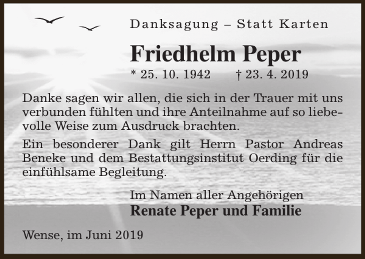 <p>D a n k s a g u n g – S t a t t K a rt e n</p><p>Friedhelm Peper<br />* 25. 10. 1942</p><p>† 23. 4. 2019</p><p>Danke sagen wir allen, die sich in der Trauer mit uns<br />verbunden fühlten und ihre Anteilnahme auf so liebevolle Weise zum Ausdruck brachten.<br />Ein besonderer Dank gilt Herrn Pastor Andreas<br />Beneke und dem Bestattungsinstitut Oerding für die<br />einfühlsame Begleitung.<br />Im Namen aller Angehörigen</p><p>Renate Peper und Familie<br />Wense, im Juni 2019</p>