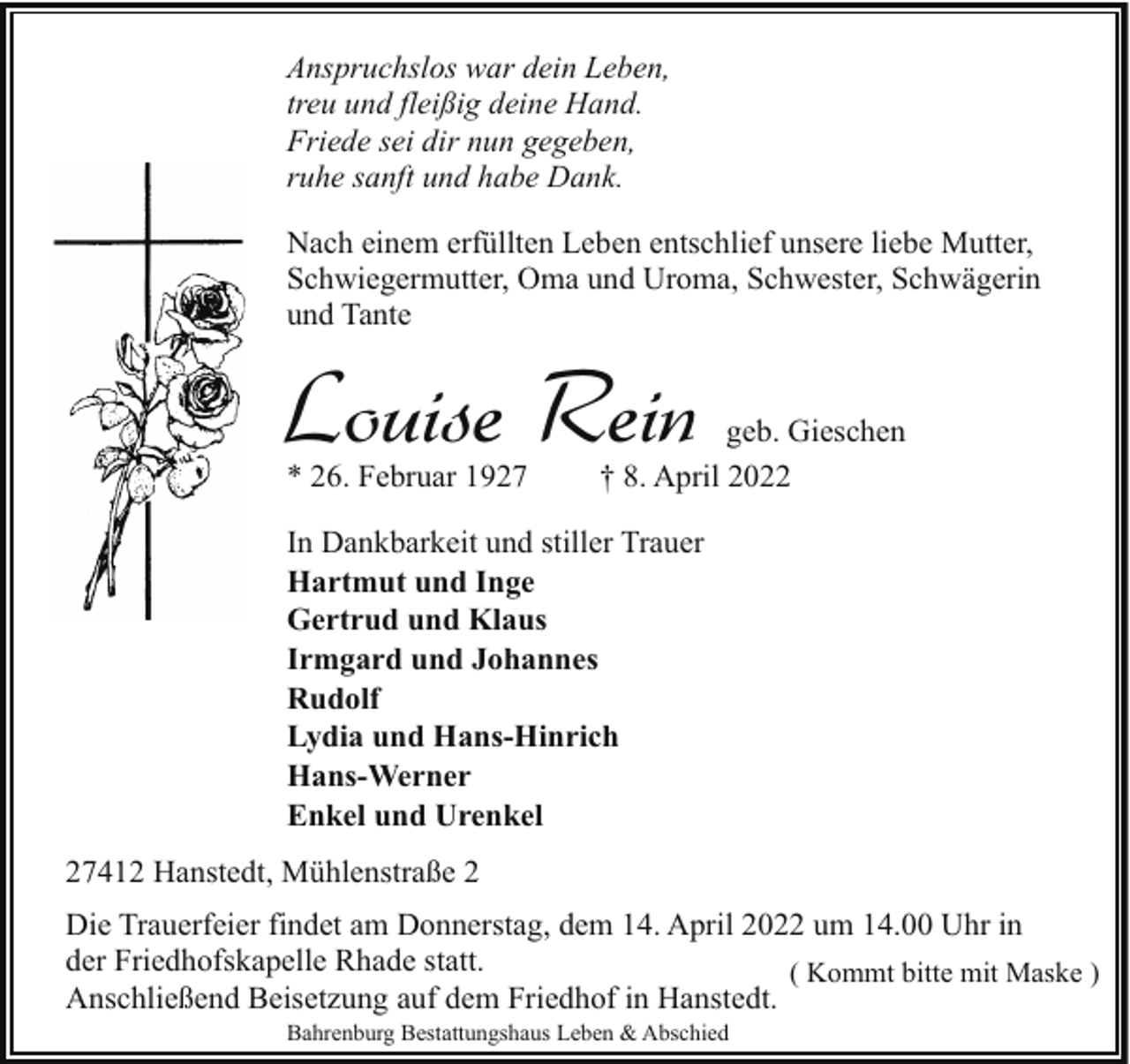<p>Anspruchslos war dein Leben,<br />treu und fleißig deine Hand.<br />Friede sei dir nun gegeben,<br />ruhe sanft und habe Dank.<br />Nach einem erfüllten Leben entschlief unsere liebe Mutter,<br />Schwiegermutter, Oma und Uroma, Schwester, Schwägerin<br />und Tante</p><p>Louise Rein<br />* 26. Februar 1927</p><p>geb. Gieschen<br />† 8. April 2022</p><p>In Dankbarkeit und stiller Trauer<br />Hartmut und Inge<br />Gertrud und Klaus<br />Irmgard und Johannes<br />Rudolf<br />Lydia und Hans-Hinrich<br />Hans-Werner<br />Enkel und Urenkel<br />27412 Hanstedt, Mühlenstraße 2<br />Die Trauerfeier findet am Donnerstag, dem 14. April 2022 um 14.00 Uhr in<br />der Friedhofskapelle Rhade statt.<br />( Kommt bitte mit Maske )<br />Anschließend Beisetzung auf dem Friedhof in Hanstedt.<br />Bahrenburg Bestattungshaus Leben &amp; Abschied</p>