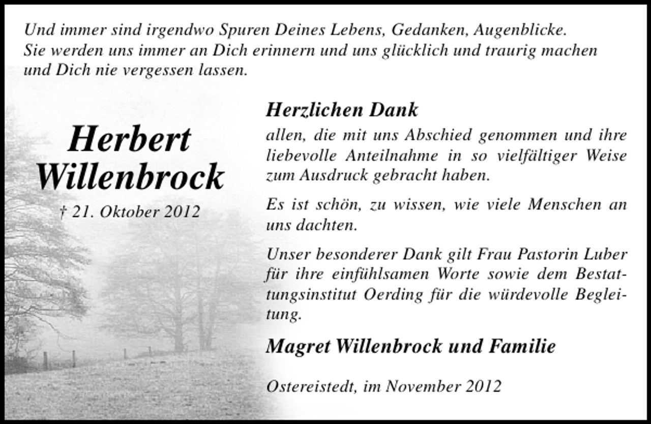 <p>Und immer sind irgendwo Spuren Deines Lebens, Gedanken, Augenblicke.<br />Sie werden uns immer an Dich erinnern und uns glücklich und traurig machen<br />und Dich nie vergessen lassen.</p><p>Herbert<br />Willenbrock<br />† 21. Oktober 2012</p><p>Herzlichen Dank</p><p>allen, die mit uns Abschied genommen und ihre<br />liebevolle Anteilnahme in so vielfältiger Weise<br />zum Ausdruck gebracht haben.<br />Es ist schön, zu wissen, wie viele Menschen an<br />uns dachten.<br />Unser besonderer Dank gilt Frau Pastorin Luber<br />für ihre einfühlsamen Worte sowie dem Bestattungsinstitut Oerding für die würdevolle Begleitung.</p><p>Magret Willenbrock und Familie<br />Ostereistedt, im November 2012</p>