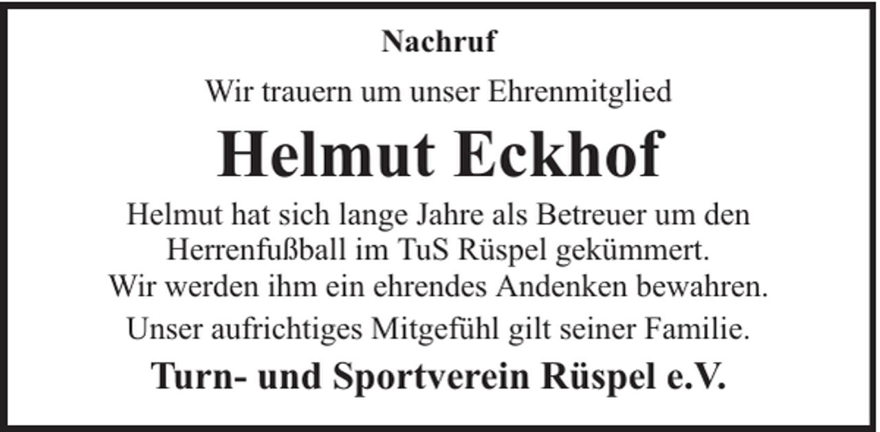 <p>Nachruf<br />Wir trauern um unser Ehrenmitglied</p><p>Helmut Eckhof</p><p>Helmut hat sich lange Jahre als Betreuer um den<br />Herrenfußball im TuS Rüspel gekümmert.<br />Wir werden ihm ein ehrendes Andenken bewahren.<br />Unser aufrichtiges Mitgefühl gilt seiner Familie.</p><p>Turn- und Sportverein Rüspel e.V.</p>