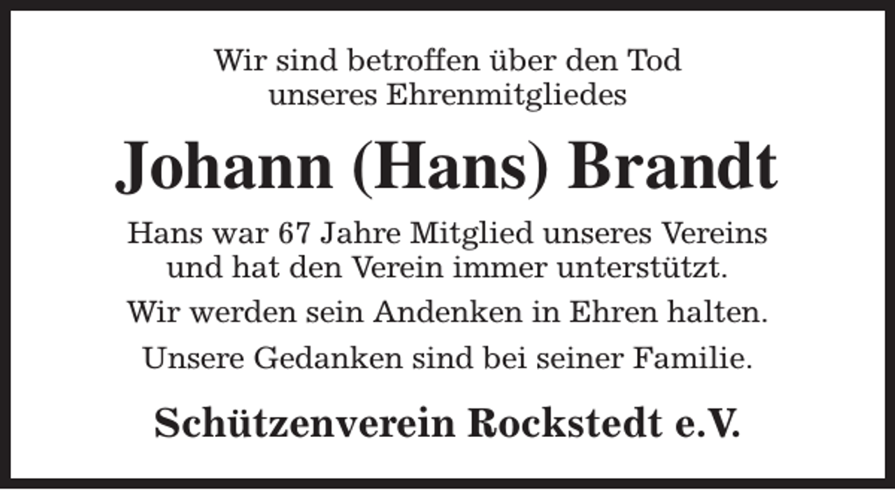 <p>Wir sind betroffen über den Tod<br />unseres Ehrenmitgliedes</p><p>Johann (Hans) Brandt<br />Hans war 67 Jahre Mitglied unseres Vereins<br />und hat den Verein immer unterstützt.<br />Wir werden sein Andenken in Ehren halten.<br />Unsere Gedanken sind bei seiner Familie.</p><p>Schützenverein Rockstedt e.V.</p>