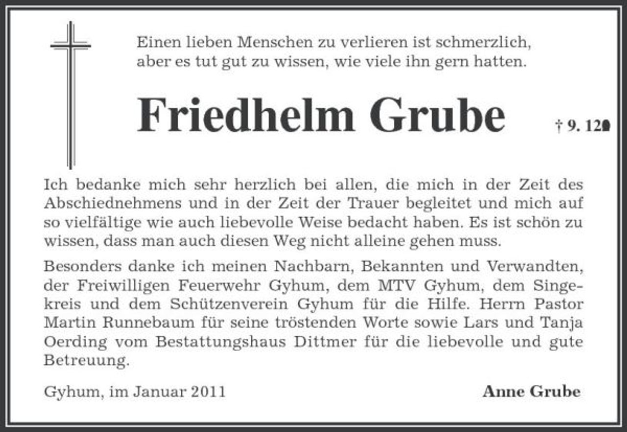 <p>Einen lieben Menschen zu verlieren ist schmerzlich,<br />aber es tut gut zu wissen, wie viele ihn gern hatten.<br />Friedhelm Grube † 9. 12. 2010<br />Ich bedanke mich sehr herzlich bei allen, die mich in der Zeit des<br />Abschiednehmens und in der Zeit der Trauer begleitet und mich auf so vielfältige wie auch liebevolle Weise bedacht haben. Es ist schön zu wissen, dass man auch diesen Weg nicht alleine gehen muss.<br />Besonders danke ich meinen Nachbarn, Bekannten und Verwandten, der Freiwilligen Feuerwehr Gyhum, dem MTV Gyhum, dem Singekreis und dem Schützenverein Gyhum für die Hilfe. Herrn Pastor Martin Runnebaum für seine tröstenden Worte sowie Lars und Tanja Oerding vom Bestattungshaus Dittmer für die liebevolle und gute Betreuung.<br />Gyhum, im Januar 2011 Anne Grube</p>
