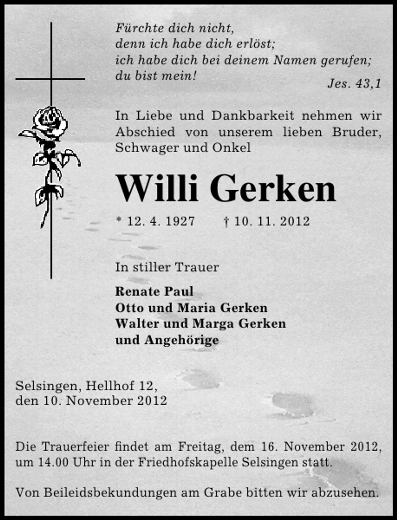 <p>Fürchte dich nicht,<br />denn ich habe dich erlöst;<br />ich habe dich bei deinem Namen gerufen;<br />du bist mein!<br />Jes. 43,1<br />In Liebe und Dankbarkeit nehmen wir<br />Abschied von unserem lieben Bruder,<br />Schwager und Onkel</p><p>Willi Gerken<br />* 12. 4. 1927</p><p>† 10. 11. 2012</p><p>In stiller Trauer<br />Renate Paul<br />Otto und Maria Gerken<br />Walter und Marga Gerken<br />und Angehörige<br />Selsingen, Hellhof 12,<br />den 10. November 2012<br />Die Trauerfeier ﬁndet am Freitag, dem 16. November 2012,<br />um 14.00 Uhr in der Friedhofskapelle Selsingen statt.<br />Von Beileidsbekundungen am Grabe bitten wir abzusehen.</p>