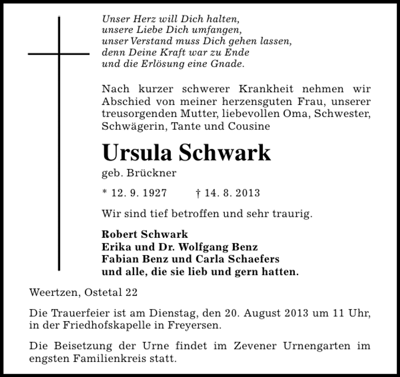 <p>Unser Herz will Dich halten,<br />unsere Liebe Dich umfangen,<br />unser Verstand muss Dich gehen lassen,<br />denn Deine Kraft war zu Ende<br />und die Erlösung eine Gnade.</p><p>Nach kurzer schwerer Krankheit nehmen wir<br />Abschied von meiner herzensguten Frau, unserer<br />treusorgenden Mutter, liebevollen Oma, Schwester,<br />Schwägerin, Tante und Cousine</p><p>Ursula Schwark<br />geb. Brückner<br />* 12. 9. 1927</p><p>† 14. 8. 2013</p><p>Wir sind tief betroffen und sehr traurig.<br />Robert Schwark<br />Erika und Dr. Wolfgang Benz<br />Fabian Benz und Carla Schaefers<br />und alle, die sie lieb und gern hatten.<br />Weertzen, Ostetal 22<br />Die Trauerfeier ist am Dienstag, den 20. August 2013 um 11 Uhr,<br />in der Friedhofskapelle in Freyersen.<br />Die Beisetzung der Urne findet im Zevener Urnengarten im<br />engsten Familienkreis statt.</p>