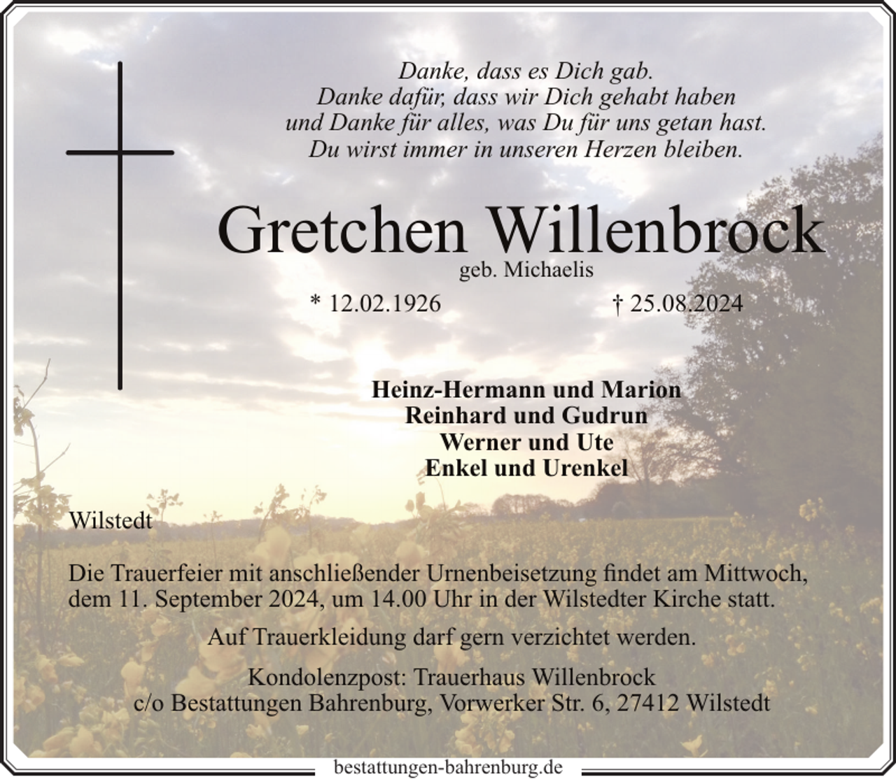<p>Danke, dass es Dich gab.<br />Danke dafür, dass wir Dich gehabt haben<br />und Danke für alles, was Du für uns getan hast.<br />Du wirst immer in unseren Herzen bleiben.</p><p>Gretchen Willenbrock<br />geb. Michaelis</p><p>* 12.02.1926</p><p>† 25.08.2024</p><p>Heinz-Hermann und Marion<br />Reinhard und Gudrun<br />Werner und Ute<br />Enkel und Urenkel<br />Wilstedt<br />Die Trauerfeier mit anschließender Urnenbeisetzung findet am Mittwoch,<br />dem 11. September 2024, um 14.00 Uhr in der Wilstedter Kirche statt.<br />Auf Trauerkleidung darf gern verzichtet werden.<br />Kondolenzpost: Trauerhaus Willenbrock<br />c/o Bestattungen Bahrenburg, Vorwerker Str. 6, 27412 Wilstedt<br />bestattungen-bahrenburg.de</p>