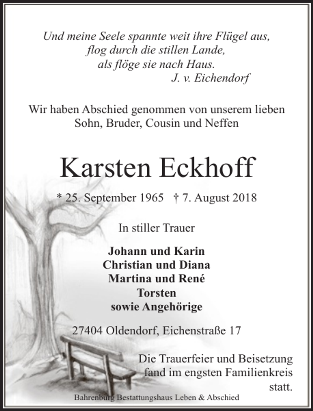 <p>Und meine Seele spannte weit ihre Flügel aus,<br />flog durch die stillen Lande,<br />als flöge sie nach Haus.<br />J. v. Eichendorf<br />Wir haben Abschied genommen von unserem lieben<br />Sohn, Bruder, Cousin und Neffen</p><p>Karsten Eckhoff<br />* 25. September 1965 † 7. August 2018<br />In stiller Trauer<br />Johann und Karin<br />Christian und Diana<br />Martina und René<br />Torsten<br />sowie Angehörige<br />27404 Oldendorf, Eichenstraße 17<br />Die Trauerfeier und Beisetzung<br />fand im engsten Familienkreis<br />statt.</p><p>Bahrenburg Bestattungshaus Leben &amp; Abschied</p>