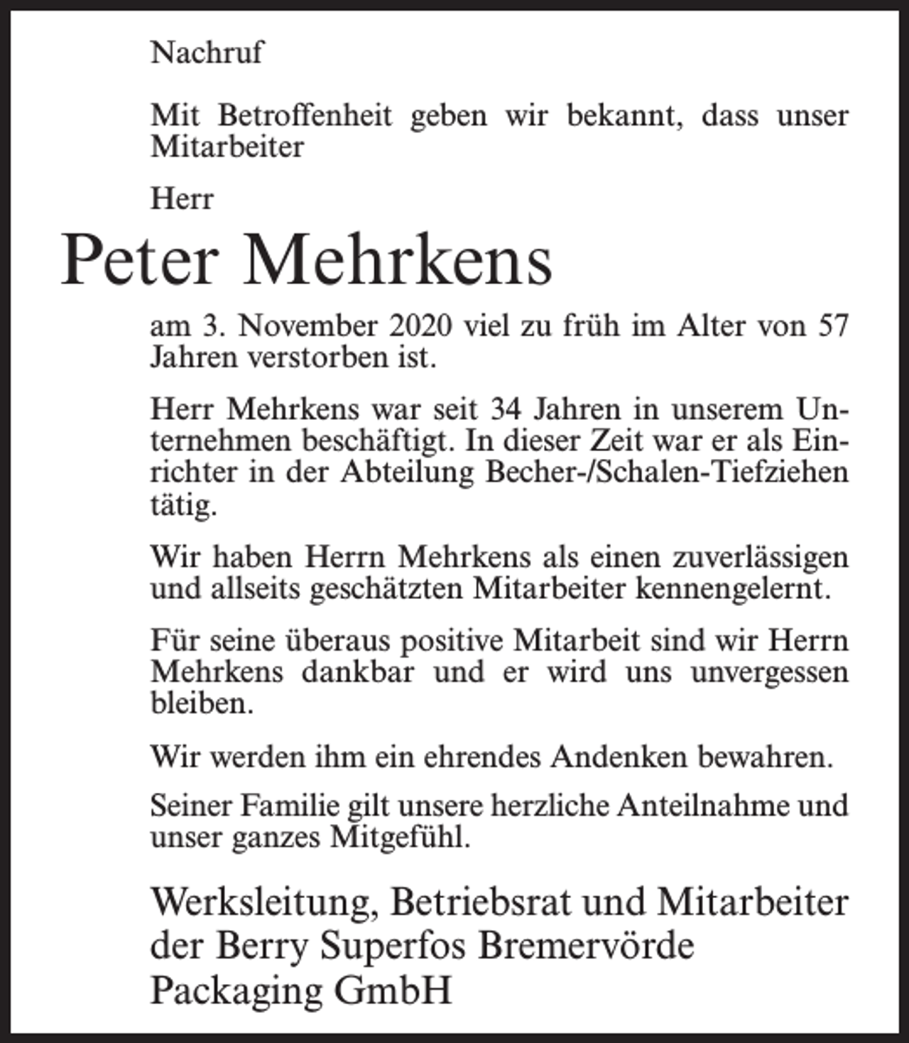 <p>Nachruf<br />Mit Betroffenheit geben wir bekannt, dass unser<br />Mitarbeiter<br />Herr</p><p>Peter Mehrkens</p><p>am 3. November 2020 viel zu früh im Alter von 57<br />Jahren verstorben ist.<br />Herr Mehrkens war seit 34 Jahren in unserem Unternehmen beschäftigt. In dieser Zeit war er als Einrichter in der Abteilung Becher-/Schalen-Tiefziehen<br />tätig.<br />Wir haben Herrn Mehrkens als einen zuverlässigen<br />und allseits geschätzten Mitarbeiter kennengelernt.<br />Für seine überaus positive Mitarbeit sind wir Herrn<br />Mehrkens dankbar und er wird uns unvergessen<br />bleiben.<br />Wir werden ihm ein ehrendes Andenken bewahren.<br />Seiner Familie gilt unsere herzliche Anteilnahme und<br />unser ganzes Mitgefühl.</p><p>Werksleitung, Betriebsrat und Mitarbeiter<br />der Berry Superfos Bremervörde<br />Packaging GmbH</p>