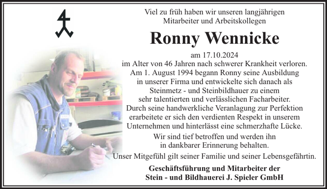 <p>Viel zu früh haben wir unseren langjährigen<br />Mitarbeiter und Arbeitskollegen</p><p>Ronny Wennicke</p><p>am 17.10.2024<br />im Alter von 46 Jahren nach schwerer Krankheit verloren.<br />Am 1. August 1994 begann Ronny seine Ausbildung<br />in unserer Firma und entwickelte sich danach als<br />Steinmetz - und Steinbildhauer zu einem<br />sehr talentierten und verlässlichen Facharbeiter.<br />Durch seine handwerkliche Veranlagung zur Perfektion<br />erarbeitete er sich den verdienten Respekt in unserem<br />Unternehmen und hinterlässt eine schmerzhafte Lücke.<br />Wir sind tief betroffen und werden ihn<br />in dankbarer Erinnerung behalten.<br />Unser Mitgefühl gilt seiner Familie und seiner Lebensgefährtin.<br />Geschäftsführung und Mitarbeiter der<br />Stein - und Bildhauerei J. Spieler GmbH</p>