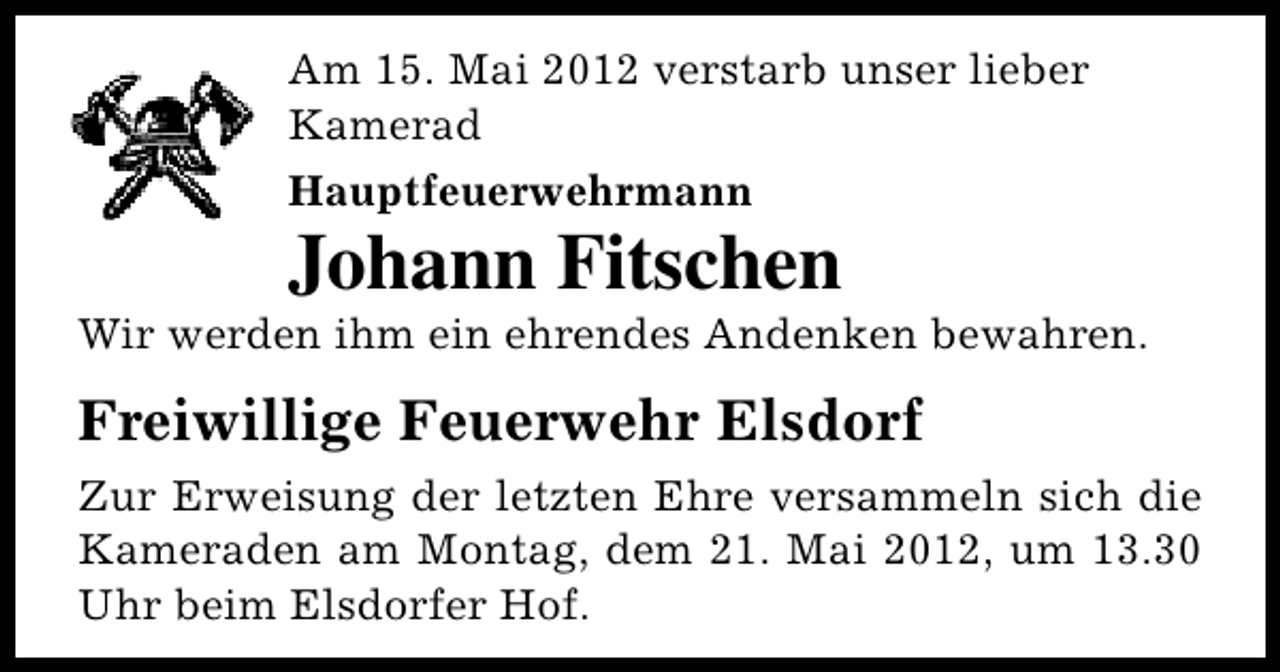 <p>Am 15. Mai 2012 verstarb unser lieber<br />Kamerad<br />Hauptfeuerwehrmann</p><p>Johann Fitschen</p><p>Wir werden ihm ein ehrendes Andenken bewahren.</p><p>Freiwillige Feuerwehr Elsdorf<br />Zur Erweisung der letzten Ehre versammeln sich die<br />Kameraden am Montag, dem 21. Mai 2012, um 13.30<br />Uhr beim Elsdorfer Hof.</p>
