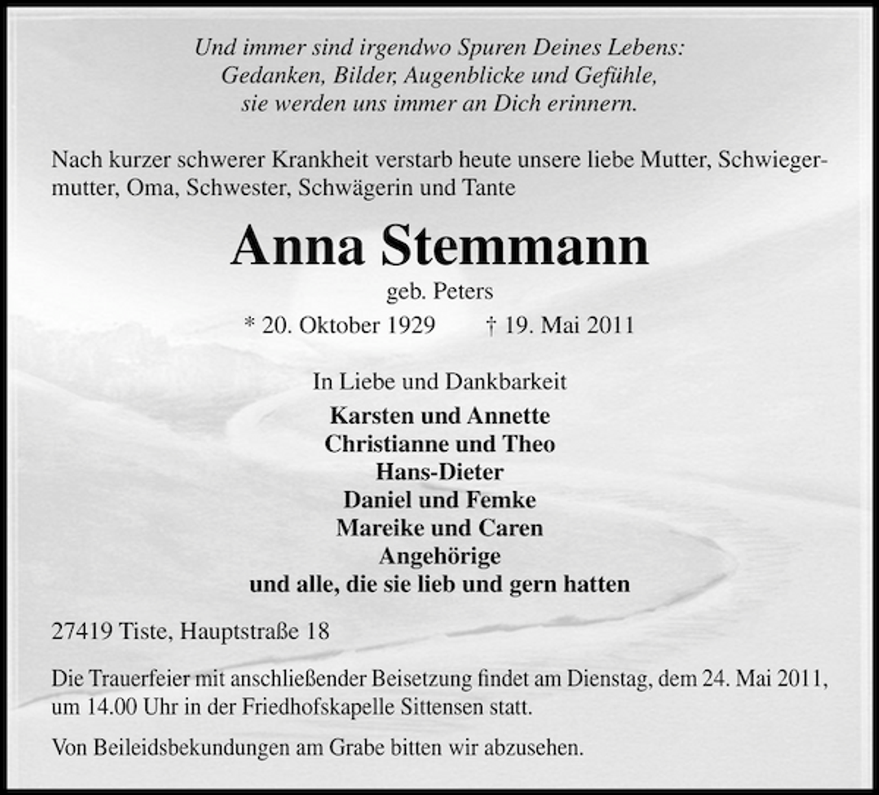<p>Und immer sind irgendwo Spuren Deines Lebens: Gedanken, Bilder, Augenblicke und Gefühle, sie werden uns immer an Dich erinnern. Nach kurzer schwerer Krankheit verstarb heute unsere liebe Mutter, Schwiegermutter, Oma, Schwester, Schwägerin und Tante</p><p>Anna Stemmann<br />geb. Peters * 20. Oktober 1929 † 19. Mai 2011 In Liebe und Dankbarkeit Karsten und Annette Christianne und Theo Hans-Dieter Daniel und Femke Mareike und Caren Angehörige und alle, die sie lieb und gern hatten 27419 Tiste, Hauptstraße 18 Die Trauerfeier mit anschließender Beisetzung ﬁndet am Dienstag, dem 24. Mai 2011, um 14.00 Uhr in der Friedhofskapelle Sittensen statt. Von Beileidsbekundungen am Grabe bitten wir abzusehen.</p>