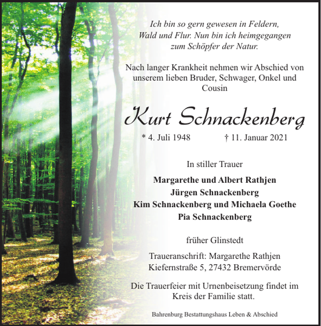 <p>Ich bin so gern gewesen in Feldern,<br />Wald und Flur. Nun bin ich heimgegangen<br />zum Schöpfer der Natur.<br />Nach langer Krankheit nehmen wir Abschied von<br />unserem lieben Bruder, Schwager, Onkel und<br />Cousin</p><p>Kurt Schnackenberg<br />* 4. Juli 1948</p><p>† 11. Januar 2021</p><p>In stiller Trauer<br />Margarethe und Albert Rathjen<br />Jürgen Schnackenberg<br />Kim Schnackenberg und Michaela Goethe<br />Pia Schnackenberg<br />früher Glinstedt<br />Traueranschrift: Margarethe Rathjen<br />Kiefernstraße 5, 27432 Bremervörde<br />Die Trauerfeier mit Urnenbeisetzung findet im<br />Kreis der Familie statt.<br />Bahrenburg Bestattungshaus Leben &amp; Abschied</p>